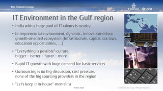 Patrick Naef © 2014 Emirates Group. All Rights Reserved.Patrick Naef © 2014 Emirates Group. All Rights Reserved.
• India with a huge pool of IT talents is nearby
• Entrepreneurial environment, dynamic, innovation-driven,
growth-oriented ecosystem (Infrastructure, capital, tax laws,
education opportunities, …)
• “Everything is possible”-culture,
bigger – better – faster – more
• Rapid IT growth with huge demand for basic services
• Outsourcing is no big discussion, cost pressure,
none of the big sourcing providers in the region
• “Let’s keep it in-house”-mentality
IT Environment in the Gulf region
 