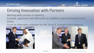 Patrick Naef © 2014 Emirates Group. All Rights Reserved.Patrick Naef © 2014 Emirates Group. All Rights Reserved.
Working with partners in industry
Example: agreement with Microsoft to establish a joint Innovation Lab in
Dubai
Focus on innovative solutions for the Travel & Transportation Industry
Driving Innovation with Partners
 