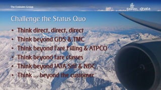Patrick Naef © 2014 Emirates Group. All Rights Reserved.
• Think direct, direct, direct
• Think beyond GDS & TMC
• Think beyond Fare Filling & ATPCO
• Think beyond fare classes
• Think beyond IATA StB & NDC
• Think ... beyond the customer
Challenge the Status Quo
 