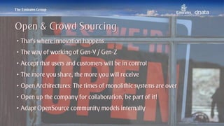 Patrick Naef © 2014 Emirates Group. All Rights Reserved.
• That’s where innovation happens
• The way of working of Gen-Y / Gen-Z
• Accept that users and customers will be in control
• The more you share, the more you will receive
• Open Architectures: The times of monolithic systems are over
• Open up the company for collaboration, be part of it!
• Adapt OpenSource community models internally
Open & Crowd Sourcing
 