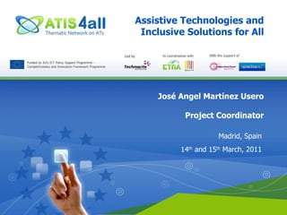 Assistive Technologies and Inclusive Solutions for All José Angel Martínez Usero Project Coordinator Madrid, Spain 14 th  and 15 th  March, 2011 
