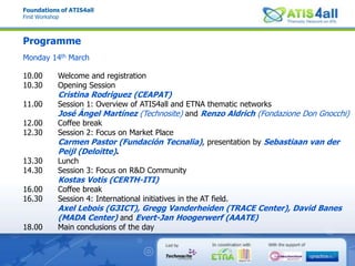 Foundations of ATIS4allFirst WorkshopProgrammeMonday 14th March10.00 Welcome and registration10.30 Opening SessionCristina Rodriguez (CEAPAT)11.00 Session 1: Overview of ATIS4all and ETNA thematic networksJosé Ángel Martínez (Technosite) and Renzo Aldrich (Fondazione Don Gnocchi)12.00 Coffee break12.30 Session 2: Focus on Market PlaceCarmen Pastor (FundaciónTecnalia), presentation by Sebastiaan van derPeijl (Deloitte). 13.30 Lunch14.30 Session 3: Focus on R&D CommunityKostas Votis (CERTH-ITI)16.00 Coffee break16.30 Session 4: International initiatives in the AT field.Axel Lebois (G3ICT), Gregg Vanderheiden (TRACE Center), David Banes (MADA Center) and Evert-Jan Hoogerwerf (AAATE)18.00 Main conclusions of the day