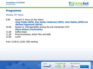 Foundations of ATIS4allFirst WorkshopProgrammeMonday 15th March9.00 Session 5: Focus on Key ActorsGreg Fields (RIM), BueVester-Andersen (EDF), John Sabine (EFD) and Michael Fagerlund (NITA).10.00 Session 6: Interoperability among Ats and mainstream ICTsElena Gómez (Technosite)11.00 Coffee break11.30 Final conclusions, Action Plan and AOB.12.00 LunchFrom 13.00 to 15.00: CEB meeting