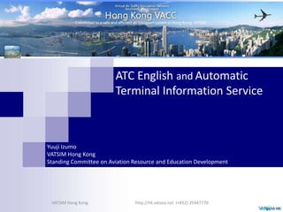 ATC English andAutomatic Terminal Information Service Yuuji Izumo VATSIM Hong KongStanding Committee on Aviation Resource and Education Development http://hk.vatsea.net  (+852) 35947770 VATSIM Hong Kong 