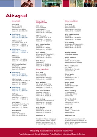 Atisreal GmbH
10719 Berlin
Neues Kranzler Eck
Kurfürstendamm 22
Telefon +49-30-8 84 65-0
Telefax +49-30-8 84 65-1 00
Retail Services
Telefon +49-30-8 84 65-0
Telefax +49-30-8 84 65-2 48
40547 Düsseldorf
Fritz-Vomfelde-Straße 34–36
Telefon +49-2 11-52 00-00
Telefax +49-2 11-52 00-10 00
Retail Services
Telefon +49-2 11-52 00-00
Telefax +49-2 11-52 00-11 29
45127 Essen
Lindenallee 6–8
Telefon +49-2 01-8 20 22-2
Telefax +49-2 01-8 20 22-44
60311 Frankfurt am Main
Goetheplatz 4
Telefon +49-69-2 98 99-0
Telefax +49-69-29 29 14
Retail Services
Telefon +49-69-2 98 99-0
Telefax +49-69-2 98 99-1 69
20354 Hamburg
Schleusenbrücke 1 / Neuer Wall 25
Telefon +49-40-3 48 48-0
Telefax +49-40-3 48 48-2 77
Retail Services
Telefon +49-40-3 48 48-0
Telefax +49-40-3 48 48-2 88
50677 Köln
Overstolzenstraße 2 a
Telefon +49-2 21-93 46 33-0
Telefax +49-2 21-93 46 33-33
04109 Leipzig
Messehaus am Markt · Markt 16
Telefon +49-3 41-7 11 88-0
Telefax +49-3 41-7 11 88-88
80335 München
Seidlstraße 30
Telefon +49-89-55 23 00-0
Telefax +49-89-55 23 00-55
Atisreal Property
Management GmbH
10719 Berlin
Neues Kranzler Eck
Kurfürstendamm 22
Telefon +49-30-8 84 65-0
Telefax +49-30-8 84 65-2 59
40547 Düsseldorf
Fritz-Vomfelde-Straße 34–36
Telefon +49-2 11-52 00-00
Telefax +49-2 11-52 00-10 60
60311 Frankfurt am Main
Goetheplatz 4
Telefon +49-69-2 98 99-0
Telefax +49-69-2 98 99-2 00
20354 Hamburg
Schleusenbrücke 1 / Neuer Wall 25
Telefon +49-40-3 48 48-0
Telefax +49-40-3 48 48-2 55
80335 München
Seidlstraße 30
Telefon +49-89-55 23 00-60
Telefax +49-89-55 23 00-70
Atisreal Proplan GmbH
10719 Berlin
Neues Kranzler Eck
Kurfürstendamm 22
Telefon +49-30-8 84 65-3 01
Telefax +49-30-8 84 65-3 09
40547 Düsseldorf
Fritz-Vomfelde-Straße 34-36
Telefon +49-2 11-52 00-11 86
Telefax +49-2 11-52 00-11 75
60487 Frankfurt am Main
Rödelheimer Landstraße 13
Telefon +49-69-79 30 04-0
Telefax +49-69-79 30 04-25
20354 Hamburg
Schleusenbrücke 1 / Neuer Wall 25
Telefon +49-40-3 48 48-1 80
Telefax +49-40-3 48 48-1 85
80335 München
Seidlstraße 30
Telefon +49-89-55 23 00-80
Telefax +49-89-55 23 00-85
www.atisreal.de
Atisreal ist mit 49 Büros in Europa und
einem weiteren in New York vertreten.
Außerdem gehören weltweit mehr als
60 Kooperationspartner zum Netzwerk.
Atisreal Consult GmbH
10719 Berlin
Neues Kranzler Eck
Kurfürstendamm 22
Telefon +49-30-8 84 65-2 00
Telefax +49-30-8 84 65-2 19
60311 Frankfurt am Main
Goetheplatz 4
Telefon +49-69-2 98 99-4 50
Telefax +49-69-2 98 99-4 44
20354 Hamburg
Schleusenbrücke 1 / Neuer Wall 25
Telefon +49-40-3 48 48-1 00
Telefax +49-40-3 48 48-1 50
Weltweite Standorte
// Worldwide locations
Atisreal Frankreich
F - Paris
Telefon +33-1-47 59 20 00
www.atisreal-auguste-thouard.fr
Atisreal Großbritannien
GB - London
Telefon +44-20-7338 4000
www.atisreal.co.uk
Atisreal Spanien
E - Madrid
Telefon +34-91-436 77 77
www.atisreal.com
Atisreal Belgien
B - Brüssel
Telefon +32-2-646 4949
www.atisreal.be
Atisreal Luxemburg
L - Senningerberg
Telefon +352-34 94 84
www.atisreal.lu
Atisreal Niederlande
NL - Amsterdam
Telefon +31-20-574 58 28
www.atisreal.nl
Atisreal USA
US - New York
Telefon +1-212-471 80 88
www.atisreal.com
www.atisreal.com
Atisreal is present across Europe with
49 directly controlled offices and has one
office in New York; worldwide, it has more
than 60 alliance partners.
Office Letting · Industrial Services · Investment · Retail Services ·
Property Management · Consult & Valuation · Project Solutions · International Corporate Services
 