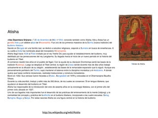 Atisha
Atiśa Dipamkara Srijnana (* 25 de diciembre de 982; † 1054, conocido también como Atisha, Atis y Atsia) fue un
pandita indio y un célebre abad de Vikramashila. Fue uno de los primeros maestros de la Sarma (nueva tradición) del
budismo tibetano.
Nacido en Bengala en una familia real, se dedicó a estudios religiosos, viajando a Sumatra en busca de enseñanzas. A
su vuelta a India fue nombrado abad del monasterio Vikramashila.
Atisha llegó hacia 1039 al Tíbet invitado por el rey Yeshe Od, para ayudar al restablecimiento del budismo, muy
debilitado por las persecusiones del rey Langdarma. Su llegada marca el inicio de un nuevo período en la historia del
budismo en Tibet.
Al comienzo residió tres años en el pueblo de Ngari. Con la ayuda de su discípulo Dromtompa sentó las bases de la
                                                                                                                           Retrato de Atisha.
tradición Kadampa. Luego se desplazó al Tibet central, la región de Lhasa donde durante más de diez años trabajó
activamente en la difusión de su religión , estableciendo las bases de la remarcable expansión que lo siguió. Aunque era
personalmente partidario del Tantra, supo mantener el balance entre la disciplina monástica y el misticismo. A donde
quiera que fuese confería iniciaciones, realizaba traducciones y construía monasterios.
Murió en 1052. Sus cenizas fueron llevadas a Dhaka , Bangladesh en 1978 y colocadas en el Dharmarajina Baudha
Vihara.
Durante su vida escribió, tradujo y editó más de 200 libros, de los cuales se conservan 79 en lengua tibetana, que
ayudaron al desarrollo del budismo en Tibet.
Atisha fue responsable de la introducción del ciclo de sesenta años en la cronología tibetana, con el primer año del
primer ciclo ubicado en 1027.
Uno de sus legados más importantes fue el desarrollo de las prácticas del entrenamiento de la mente (lobjong), y la
centralidad de concepto y práctica del bodhicitta en el budismo tibetano, incorporado a las cuatro escuelas: Gelug,
Nyingma, Kagyu y Sakya. Por estas razones Atisha es una figura central en la historia del budismo.




                                       http://es.wikipedia.org/wiki/Atisha
 