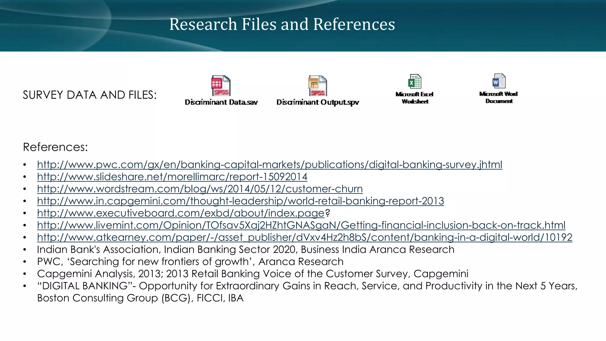 Research Files and References 
SURVEY DATA AND FILES: 
References: 
• http://www.pwc.com/gx/en/banking-capital-markets/publications/digital-banking-survey.jhtml 
• http://www.slideshare.net/morellimarc/report-15092014 
• http://www.wordstream.com/blog/ws/2014/05/12/customer-churn 
• http://www.in.capgemini.com/thought-leadership/world-retail-banking-report-2013 
• http://www.executiveboard.com/exbd/about/index.page? 
• http://www.livemint.com/Opinion/TOfsav5Xaj2HZhtGNASgaN/Getting-financial-inclusion-back-on-track.html 
• http://www.atkearney.com/paper/-/asset_publisher/dVxv4Hz2h8bS/content/banking-in-a-digital-world/10192 
• Indian Bank's Association, Indian Banking Sector 2020, Business India Aranca Research 
• PWC, ‘Searching for new frontiers of growth’, Aranca Research 
• Capgemini Analysis, 2013; 2013 Retail Banking Voice of the Customer Survey, Capgemini 
• “DIGITAL BANKING”- Opportunity for Extraordinary Gains in Reach, Service, and Productivity in the Next 5 Years, 
Boston Consulting Group (BCG), FICCI, IBA 
