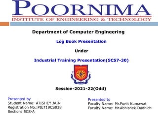 Department of Computer Engineering
Log Book Presentation
Under
Industrial Training Presentation(5CS7-30)
Session-2021-22(Odd)
Presented by
Student Name: ATISHEY JAIN
Registration No.:PIET19CS038
Section: 5CS-A
Presented to
Faculty Name: Mr.Punit Kumawat
Faculty Name: Mr.Abhishek Dadhich
 