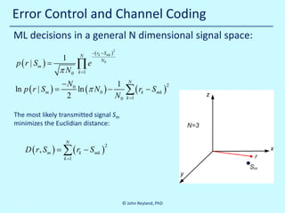 Error Control and Channel Coding
ML decisions in a general N dimensional signal space:
1
p ( r | Sm ) =
π N0

N

∏e

−( rk − Smk )

2

N0

k =1

− N0
1
ln p ( r | S=
ln (π N 0 ) −
m)
2
N0

N

∑(r
k =1

k

− S mk )

The most likely transmitted signal Sm
minimizes the Euclidian distance:

D ( r=
, Sm )

10/30/2013

N

∑ ( rk − Smk )

2

k =1

© John Reyland, PhD

2

 