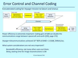 Error Control and Channel Coding
Concatenated coding for Voyager mission to Saturn and Uranus

Power efficiency is extremely important: Coding gain of 6dB can double the
communications range between spacecraft and earth ([C8], page 172)
Voyager telecommunications achieved 10-6 BER at EbN0 = 2.53dB, 2Mbits/sec.
What system considerations are not very important?
Bandwidth efficiency, not many other users out there.
Delay, waiting time for image reconstructions is OK
10/30/2013

© John Reyland, PhD

 