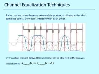 Channel Equalization Techniques
Raised cosine pulses have an extremely important attribute: at the ideal
sampling points, they don’t interfere with each other

Over an ideal channel, delayed transmit signal will be observed at the receiver.
Ideal channel:
10/30/2013

sreceived (t ) stransmit (t − δ )
=
John Reyland, PhD

 