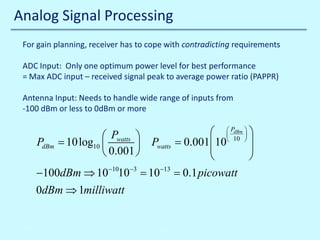 Analog Signal Processing
For gain planning, receiver has to cope with contradicting requirements
ADC Input: Only one optimum power level for best performance
= Max ADC input – received signal peak to average power ratio (PAPPR)
Antenna Input: Needs to handle wide range of inputs from
-100 dBm or less to 0dBm or more
dBm
  P10  


Pwatts 



PdBm 10log10 
Pwatts
= 0.001  10




 0.001 


10
0.1
−100dBm ⇒ 10−1010−3 =−13 = picowatt
0dBm ⇒ 1milliwatt

10/30/2013

© John Reyland, PhD

 