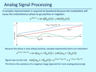 Analog Signal Processing
A complex representation is required at baseband because the modulation will
cause the instantaneous phase to go positive or negation:

= co s θ BB (t ) ) + j sin (θ BB (t ) )
e jθ BB (t )
(

Because the phase is now always positive, complex exponential terms are redundant

e

= co s ωRF t + θ BB (t ) ) + j sin (ωRF t + θ BB (t ) )
(

j (ωRF t +θ BB ( t ) )

Signal now can be real:

cos (ωRF t + θ BB (t= e
))

j (ωRF t +θ BB ( t ) )

+e

− j (ωRF t +θ BB ( t ) )

This forces the existence of a negative image (ignored for most analog processing):
10/30/2013

© John Reyland, PhD

 