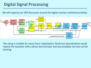 Digital Signal Processing
We will organize our DSP discussion around the digital receiver architecture below:

This setup is suitable for many linear modulations. Nonlinear demodulation would
replace the equalizer with a phase discriminator and also probably not have carrier
tracking.

10/30/2013

John Reyland, PhD

 