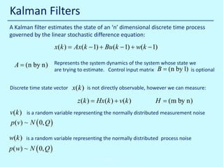 Kalman Filters
A Kalman filter estimates the state of an ‘n’ dimensional discrete time process
governed by the linear stochastic difference equation:

x(k ) Ax(k − 1) + Bu (k − 1) + w(k − 1)
=
A = (n by n)

Represents the system dynamics of the system whose state we
are trying to estimate. Control input matrix B = (n by l) is optional

Discrete time state vector

x(k )

is not directly observable, however we can measure:

= Hx(k ) + v(k )
z (k )

H = (m by n)

v(k ) is a random variable representing the normally distributed measurement noise
p (v) ~ N ( 0, Q )
w(k )

is a random variable representing the normally distributed process noise

p ( w) ~ N ( 0, Q )
10/30/2013

John Reyland, PhD

 