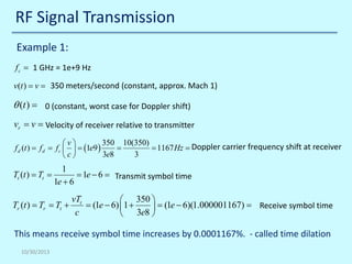 RF Signal Transmission
Example 1:
f c = 1 GHz = 1e+9 Hz
v(t )= v=

350 meters/second (constant, approx. Mach 1)

θ (t ) = 0 (constant, worst case for Doppler shift)
vr= v= Velocity of receiver relative to transmitter
v
= d
f d (t ) f= f c  =

c

Tt (t ) = Tt =

(1e9 )

350 10(350)
=
= 1167 Hz Doppler carrier frequency shift at receiver
=
3e8
3

1
= 1e − 6 = Transmit symbol time
1e + 6

Tr (t ) =Tr =Tt +

vTt
 350 
=(1e − 6) 1 +
 =(1e − 6)(1.000001167) = Receive symbol time
c
 3e8 

This means receive symbol time increases by 0.0001167%. - called time dilation
10/30/2013

 
