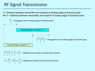 RF Signal Transmission
d = distance between transmitter and receiver at leading edge of transmit pulse
d+vTt = distance between transmitter and receiver at trailing edge of transmit pulse
d
= Propagation time at leading edge of transmit pulse
c

Received Pulse, duration = Tr

 d + vTt
 c



 = Propagation time at trailing edge of transmit pulse


Transmit Pulse, duration = Tt

 d + vTt
 c


Tt +

 d vTt Additional time duration of pulse at the receiver
− c = c =


vTt
 v
= Tt 1 +  = Dilated time duration of pulse at the receiver
c
 c

10/30/2013

 
