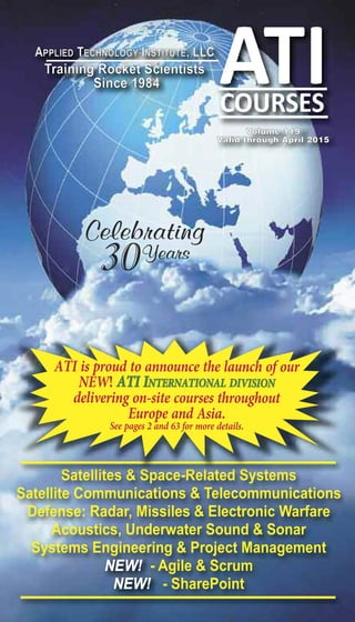 APPliED TEChnology inSTiTUTE, llC 
Training Rocket Scientists 
Since 1984 
Volume 119 
Valid through April 2015 
Celebrating 
30Years 
ATI is proud to announce the launch of our NEW! ATI INTERNATIONAL DIVISION delivering on-site courses throughout Europe and Asia. See pages 2 and 63 for more details. 
Satellites & Space-Related Systems 
Satellite Communications & Telecommunications 
Defense: Radar, Missiles & Electronic Warfare 
Acoustics, Underwater Sound & Sonar 
Systems Engineering & Project Management 
NEW! - Agile & Scrum 
NEW! - SharePoint 
 
