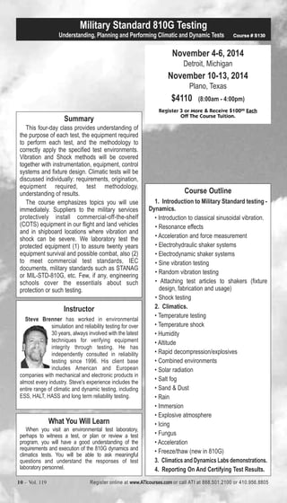 Military Standard 810G Testing 
Understanding, Planning and Performing Climatic and Dynamic Tests Course # S130 
Off The Course Tuition. Summary 
This four-day class provides understanding of 
the purpose of each test, the equipment required 
to perform each test, and the methodology to 
correctly apply the specified test environments. 
Vibration and Shock methods will be covered 
together with instrumentation, equipment, control 
systems and fixture design. Climatic tests will be 
discussed individually: requirements, origination, 
equipment required, test methodology, 
understanding of results. 
The course emphasizes topics you will use 
immediately. Suppliers to the military services 
protectively install commercial-off-the-shelf 
(COTS) equipment in our flight and land vehicles 
and in shipboard locations where vibration and 
shock can be severe. We laboratory test the 
protected equipment (1) to assure twenty years 
equipment survival and possible combat, also (2) 
to meet commercial test standards, IEC 
documents, military standards such as STANAG 
or MIL-STD-810G, etc. Few, if any, engineering 
schools cover the essentials about such 
protection or such testing. 
Instructor 
Steve Brenner has worked in environmental 
simulation and reliability testing for over 
30 years, always involved with the latest 
techniques for verifying equipment 
integrity through testing. He has 
independently consulted in reliability 
testing since 1996. His client base 
includes American and European 
companies with mechanical and electronic products in 
almost every industry. Steve's experience includes the 
entire range of climatic and dynamic testing, including 
ESS, HALT, HASS and long term reliability testing. 
November 4-6, 2014 
Detroit, Michigan 
November 10-13, 2014 
Plano, Texas 
$4110 (8:00am - 4:00pm) 
Register 3 or More & Receive $10000 Each 
What You Will Learn 
When you visit an environmental test laboratory, 
perhaps to witness a test, or plan or review a test 
program, you will have a good understanding of the 
requirements and execution of the 810G dynamics and 
climatics tests. You will be able to ask meaningful 
questions and understand the responses of test 
laboratory personnel. 
Course Outline 
1. Introduction to Military Standard testing - 
Dynamics. 
• Introduction to classical sinusoidal vibration. 
• Resonance effects 
• Acceleration and force measurement 
• Electrohydraulic shaker systems 
• Electrodynamic shaker systems 
• Sine vibration testing 
• Random vibration testing 
• Attaching test articles to shakers (fixture 
design, fabrication and usage) 
• Shock testing 
2. Climatics. 
• Temperature testing 
• Temperature shock 
• Humidity 
• Altitude 
• Rapid decompression/explosives 
• Combined environments 
• Solar radiation 
• Salt fog 
• Sand & Dust 
• Rain 
• Immersion 
• Explosive atmosphere 
• Icing 
• Fungus 
• Acceleration 
• Freeze/thaw (new in 810G) 
3. Climatics and Dynamics Labs demonstrations. 
4. Reporting On And Certifying Test Results. 
10 – Vol. 119 Register online at www.ATIcourses.com or call ATI at 888.501.2100 or 410.956.8805 
 