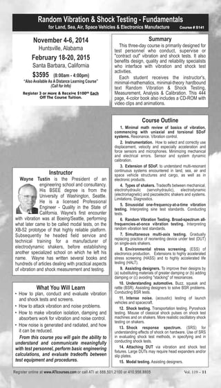 Random Vibration & Shock Testing - Fundamentals 
for Land, Sea, Air, Space Vehicles & Electronics Manufacture Course # S141 
November 4-6, 2014 
Huntsville, Alabama 
February 18-20, 2015 
Santa Barbara, California 
$3595 (8:00am - 4:00pm) 
“Also Available As A Distance Learning Course” 
(Call for Info) 
Register 3 or More & Receive $10000 Each 
Off The Course Tuition. 
Summary 
This three-day course is primarily designed for 
test personnel who conduct, supervise or 
"contract out" vibration and shock tests. It also 
benefits design, quality and reliability specialists 
who interface with vibration and shock test 
activities. 
Each student receives the instructor's, 
minimal-mathematics, minimal-theory hardbound 
text Random Vibration & Shock Testing, 
Measurement, Analysis & Calibration. This 444 
page, 4-color book also includes a CD-ROM with 
video clips and animations. 
Course Outline 
1. Minimal math review of basics of vibration, 
commencing with uniaxial and torsional SDoF 
systems. Resonance. Vibration control. 
2. Instrumentation. How to select and correctly use 
displacement, velocity and especially acceleration and 
force sensors and microphones. Minimizing mechanical 
and electrical errors. Sensor and system dynamic 
calibration. 
3. Extension of SDoF. to understand multi-resonant 
continuous systems encountered in land, sea, air and 
space vehicle structures and cargo, as well as in 
electronic products. 
4. Types of shakers. Tradeoffs between mechanical, 
electrohydraulic (servohydraulic), electrodynamic 
(electromagnetic) and piezoelectric shakers and systems. 
Limitations. Diagnostics. 
5. Sinusoidal one-frequency-at-a-time vibration 
testing. Interpreting sine test standards. Conducting 
tests. 
6. Random Vibration Testing. Broad-spectrum all-frequencies- 
at-once vibration testing. Interpreting 
random vibration test standards. 
7. Simultaneous multi-axis testing. Gradually 
replacing practice of reorienting device under test (DUT) 
on single-axis shakers. 
8. Environmental stress screening. (ESS) of 
electronics production. Extensions to highly accelerated 
stress screening (HASS) and to highly accelerated life 
testing (HALT). 
9. Assisting designers. To improve their designs by 
(a) substituting materials of greater damping or (b) adding 
damping or (c) avoiding "stacking" of resonances. 
10. Understanding automotive. Buzz, squeak and 
rattle (BSR). Assisting designers to solve BSR problems. 
Conducting BSR tests. 
11. Intense noise. (acoustic) testing of launch 
vehicles and spacecraft. 
12. Shock testing. Transportation testing. Pyroshock 
testing. Misuse of classical shock pulses on shock test 
machines and on shakers. More realistic oscillatory shock 
testing on shakers. 
13. Shock response spectrum. (SRS) for 
understanding effects of shock on hardware. Use of SRS 
in evaluating shock test methods, in specifying and in 
conducting shock tests. 
14. Attaching DUT via vibration and shock test 
fixtures. Large DUTs may require head expanders and/or 
slip plates. 
15. Modal testing. Assisting designers. 
Instructor 
Wayne Tustin is the President of an 
engineering school and consultancy. 
His BSEE degree is from the 
University of Washington, Seattle. 
He is a licensed Professional 
Engineer - Quality in the State of 
California. Wayne's first encounter 
with vibration was at Boeing/Seattle, performing 
what later came to be called modal tests, on the 
XB-52 prototype of that highly reliable platform. 
Subsequently he headed field service and 
technical training for a manufacturer of 
electrodynamic shakers, before establishing 
another specialized school on which he left his 
name. Wayne has written several books and 
hundreds of articles dealing with practical aspects 
of vibration and shock measurement and testing. 
What You Will Learn 
• How to plan, conduct and evaluate vibration 
and shock tests and screens. 
• How to attack vibration and noise problems. 
• How to make vibration isolation, damping and 
absorbers work for vibration and noise control. 
• How noise is generated and radiated, and how 
it can be reduced. 
From this course you will gain the ability to 
understand and communicate meaningfully 
with test personnel, perform basic engineering 
calculations, and evaluate tradeoffs between 
test equipment and procedures. 
Register online at www.ATIcourses.com or call ATI at 888.501.2100 or 410.956.8805 Vol. 119 – 11 
 