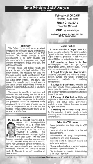 Sonar Principles & ASW Analysis 
February 24-26, 2015 
Newport, Rhode Island 
March 24-26, 2015 
Columbia, Maryland 
$1845 (8:30am - 4:00pm) 
Course # S151 
Register 3 or More & Receive $10000 Each 
Off The Course Tuition. 
Summary 
This 3-day course provides an excellent 
introduction to underwater sound and highlights 
how sonar principles are employed in ASW 
analyses. The course provides a solid 
understanding of the sonar equation and 
discusses in-depth propagation loss, target 
strength, reverberation, arrays, array gain, and 
detection of signals. 
Physical insight and typical results are 
provided to help understand each term of the 
sonar equation. The instructors then show how 
the sonar equation can be used to perform ASW 
analysis and predict the performance of passive 
and active sonar systems. The course also 
reviews the rationale behind current weapons 
and sensor systems and discusses directions for 
research in response to the quieting of submarine 
signatures. 
The course is valuable to engineers and 
scientists who are entering the field or as a 
review for employees who want a system level 
overview. The lectures provide the knowledge 
and perspective needed to understand recent 
developments in underwater acoustics and in 
ASW. A comprehensive set of notes and the 
textbook Principles of Underwater Sound will be 
provided to all attendees. 
Course Outline 
1. Sonar Equation & Signal Detection. 
Sonar concepts and units. The sonar equation. 
Typical active and passive sonar parameters. 
Signal detection, probability of detection/false 
alarm. ROC curves and detection threshold. 
2. Propagation of Sound in the Sea. 
Oceanographic basis of propagation, 
convergence zones, surface ducts, sound 
channels, surface and bottom losses. 
3. Target Strength and Reverberation. 
Scattering phenomena and submarine strength. 
Bottom, surface, and volume reverberation 
mechanisms. Methods for modeling 
reverberations. 
4. Arrays and Beamforming. Directivity and 
array gain; sidelobe control, array patterns and 
beamforming for passive bottom, hull mounted, 
and sonobuoy sensors; calculation of array gain 
in directional noise. 
5. Elements of ASW Analysis. Utility and 
objectives of ASW analysis, basic formulation of 
passive and active sonar performance 
predictions, sonar platforms, limitations imposed 
by signal fluctuations. 
6. Modeling and Problem Solving. Criteria 
for the evaluation of sonar models, a basic 
sonobuoy model, in-class solution of a series o 
Instructor sonar problems. 
Dr. Nicholas C. Nicholas received a B. S. 
degree from Carnegie-Mellon 
University, an M. S. degree from 
Drexel University, and a PhD degree 
in physics from the Catholic 
University of America. His 
dissertation was on the propagation 
of sound in the deep ocean. He has been 
teaching underwater acoustics courses since 
1977 and has been visiting lecturer at the U.S. 
Naval War College and several universities. Dr. 
Nicholas has more than 35 years experience in 
underwater acoustics and submarine related 
work. Dr. Nicholas is currently consulting for 
several firms. 
What You Will Learn 
• Sonar parameters and their utility in ASW 
Analysis. 
• Sonar equation as it applies to active and 
passive systems. 
• Fundamentals of array configurations, 
beamforming, and signal detectability. 
• Rationale behind the design of passive and 
active sonar systems. 
• Theory and applications of current weapons 
and sensors, plus future directions. 
• The implications and counters to the quieting 
of the target’s signature. 
12 – Vol. 119 Register online at www.ATIcourses.com or call ATI at 888.501.2100 or 410.956.8805 
 