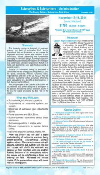 Submarines & Submariners – An Introduction 
The Enemy Below – Submarines Sink Ships! Course # S154 
November 17-19, 2014 
Laurel, Maryland 
$1790 (8:30am - 4:30pm) 
"Register 3 or More & Receive $10000 each 
Off The Course Tuition." 
Instructor 
Captain Raymond Wellborn, USN (retired) served 
over 13 years of his 30-year Navy career 
in submarines. He has a BSEE degree 
from the US Naval Academy and a 
MSEE degree from the Naval 
Postgraduate School. He also has an 
MA from the Naval War College. He had 
two major commands at sea and one 
ashore: USS MOUNT BAKER (AE 34), USS DETROIT 
(AOE 4), and the Naval Electronics Systems 
Engineering Center, Charleston. He was Program 
Manager for Tactical Towed Array Sonar Systems and 
Program Director for Surface Ship and Helicopter ASW 
Systems for the Naval Sea Systems Command in 
Washington, DC. After retirement in 1989, he was the 
Director of Programs for ARGOTEC, overseeing the 
manufacture of advanced R&D models for large 
subsonic acoustic projectors. From 1992 to 1996, he 
was a Senior Lecturer in the Marine Engineering 
Department of Texas A&M, Galveston. Since 1996, he 
has been an independent consultant for International 
Maritime Affairs. He has been teaching this course 
since 1991, and has many testimonials from attendees 
sponsored by DOD, NUWC, and other agencies that all 
attest to the merit of his presentation. He also is the 
author of several technical articles on submarines 
including two published in SEA TECH magazine: “The 
Efficacy of Submarine Warfare,” and “USS VIRGINIA 
(SSN 774)?A New Steel-Shark at Sea.” 
Course Outline 
1. Warfare from Beneath the Sea. From a glass-barrel in circa 
300 BC, to SSN 774 in 2004. 
2. Efficacy of Submarine Warfare--Submarines Sink Ship. 
Benefits-to-Cost Analyses for WWI and WWII. 
3. Submarine Tasking. What US nuclear-powered submarines 
are tasked to do. 
4. Submarine Organization - and, Submariners. What is the 
psyche and disposition of those Qualified in Submarines, as so 
aptly distinguished by a pair of Dolphins? And, how modern 
submariners measure up to the legend of Steel Boats and Iron 
Men. 
5. Fundamentals of Submarine Design & Construction. 
Classroom demo of Form, Fit, & Function. 
6. The Essence of Warfare at Sea. “…to go in harm’s way.” 
7. The Theory of Sound in the Sea and, Its Practice. A 
rudimentary primer for the "Calculus of Acoustics.". 
8. Combat System Suite - Components & Nomenclature. In 
OHIO, LOS ANGELES, SEAWOLF, and VIRGINIA. 
9. Order of Battle for Submarines of the World. To do what, 
to whom? where, and when? 
[Among 50 navies in the world there are 630 submarines. 
Details of the top eight are delineated -- US, Russia, and China top 
the list.]. 
10. Today’s U.S. Submarine Force. The role of submarines in 
the anti access/ area denial scenarios in future naval operations. 
Semper Procinctum. 
Summary 
This three-day course is designed for engineers 
entering the field of submarine R&D, and/or 
Operational Test and Evaluation, or as a review for 
employees who want a system level overview. It is an 
introductory course presenting the fundamental 
philosophy of submarine design, submerged operation 
and combat system employment as they are managed 
by a battle-tested submarine organization that all-in-all 
make a US submarine a very cost-effective warship at 
sea and under it. 
Today's US submarine tasking is discussed in 
consonance with the strategy and policy of the US, and 
the goals, objectives, mission, functions, tasks, 
responsibilities, and roles of the US Navy as they are 
so funded. Submarine warfare is analyzed referencing 
some calculations for a Benefits-to-Cost analysis, in 
that, Submarines Sink Ships! 
Also, the principles of the Calculus of Acoustics will 
be presented as a primer along with a description of 
the acoustic devices that sense, and input, Sound in 
the Sea for signal processing by this Hole in the 
Ocean. 
What You Will Learn 
• Submarine organization and operations. 
• Fundamentals of submarine systems and 
sensors. 
• Differences of submarine types (SSN/SSBN/ 
SSGN). 
• Future operations with SEALSSum. 
• Nuclear-powered submarines versus diesel 
submarines. 
• Submarine operations in shallow water 
• Required improvements to maintain tactical 
control. 
• http://www.aticourses.com/sub_virginia.htm. 
From this course you will gain a better 
understanding of submarine warships being 
stealth-oriented, cost-effective combat 
systems at sea. Those who have worked with 
specific submarine sub-systems will find that 
this course will clarify the rationale and 
essence of their interface with one another. 
Further, because of its introductory nature, 
this course will be enlightening to those just 
entering the field. Attendees will receive 
copies of the presentation along with some 
relevant white papers. 
Register online at www.ATIcourses.com or call ATI at 888.501.2100 or 410.956.8805 Vol. 119 – 13 
 
