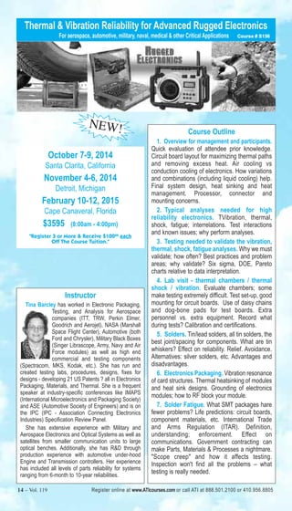 Thermal & Vibration Reliability for Advanced Rugged Electronics 
For aerospace, automotive, military, naval, medical & other Critical Applications Course # S156 
NEW! 
October 7-9, 2014 
Santa Clarita, California 
November 4-6, 2014 
Detroit, Michigan 
February 10-12, 2015 
Cape Canaveral, Florida 
$3595 (8:00am - 4:00pm) 
"Register 3 or More & Receive $10000 each 
Off The Course Tuition." 
Instructor 
Tina Barcley has worked in Electronic Packaging, 
Testing, and Analysis for Aerospace 
companies (ITT, TRW, Perkin Elmer, 
Goodrich and Aerojet), NASA (Marshall 
Space Flight Center), Automotive (both 
Ford and Chrysler), Military Black Boxes 
(Singer Librascope, Army, Navy and Air 
Force modules) as well as high end 
commercial and testing components 
(Spectracom, MKS, Kodak, etc.). She has run and 
created testing labs, procedures, designs, fixes for 
designs - developing 21 US Patents ? all in Electronics 
Packaging, Materials, and Thermal. She is a frequent 
speaker at industry-specific conferences like IMAPS 
(International Microelectronics and Packaging Society) 
and ASE (Automotive Society of Engineers) and is on 
the IPC (IPC - Association Connecting Electronics 
Industries) Specification Review Panel. 
She has extensive experience with Military and 
Aerospace Electronics and Optical Systems as well as 
satellites from smaller communication units to large 
optical benches. Additionally, she has R&D through 
production experience with automotive under-hood 
Engine and Transmission controllers. Her experience 
has included all levels of parts reliability for systems 
ranging from 6-month to 10-year reliabilities. 
Course Outline 
1. Overview for management and participants. 
Quick evaluation of attendee prior knowledge. 
Circuit board layout for maximizing thermal paths 
and removing excess heat. Air cooling vs 
conduction cooling of electronics. How variations 
and combinations (including liquid cooling) help. 
Final system design, heat sinking and heat 
management. Processor, connector and 
mounting concerns. 
2. Typical analyses needed for high 
reliability electronics. TVibration, thermal, 
shock, fatigue; interrelations. Test interactions 
and known issues; why perform analyses. 
3. Testing needed to validate the vibration, 
thermal, shock, fatigue analyses. Why we must 
validate; how often? Best practices and problem 
areas; why validate? Six sigma, DOE, Pareto 
charts relative to data interpretation. 
4. Lab visit - thermal chambers / thermal 
shock / vibration. Evaluate chambers; some 
make testing extremely difficult. Test set-up, good 
mounting for circuit boards. Use of daisy chains 
and dog-bone pads for test boards. Extra 
personnel vs. extra equipment. Record what 
during tests? Calibration and certifications. 
5. Solders. Tin/lead solders, all tin solders, the 
best joint/spacing for components. What are tin 
whiskers? Effect on reliability. Relief. Avoidance. 
Alternatives: silver solders, etc. Advantages and 
disadvantages. 
6. Electronics Packaging. Vibration resonance 
of card structures. Thermal heatsinking of modules 
and heat sink designs. Grounding of electronics 
modules; how to RF block your module. 
7. Solder Fatigue. What SMT packages hare 
fewer problems? Life predictions: circuit boards, 
component materials, etc. International Trade 
and Arms Regulation (ITAR). Definition, 
understanding; enforcement. Effect on 
communications. Government contracting can 
make Parts, Materials & Processes a nightmare. 
"Scope creep" and how it affects testing. 
Inspection won't find all the problems – what 
testing is really needed. 
14 – Vol. 119 Register online at www.ATIcourses.com or call ATI at 888.501.2100 or 410.956.8805 
 