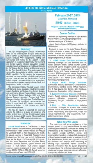 AEGIS Ballistic Missile Defense 
Summary 
Course # D118 
The Aegis Weapon System (AWS) is a multifunction 
radar and fire control system designed for the Navy’s 
anti-air warfare (AAW) mission of fleet defense. The 
system conducts AAW engagements, starting with 
surveillance and tracking by the AN/SPY-1 radar; 
application of engagement doctrine by the Command 
and Control system; intercept calculation, weapon 
selection, launch, and guidance of the Standard Missile 
by the Weapon Control System, and terminal homing 
by the Fire Control System. The Aegis system has 
successfully demonstrated a ballistic missile defense 
(BMD) capability. For this mission, the engagement 
sequence has been modified to include new functions 
such as; characterization and discrimination of tactical 
ballistic missile complexes in the upper atmosphere, 
guidance of an advanced standard missile (SM-3), and 
designation of an RV to the SM-3. 
The attendees will study the AWS weapon system 
definition and design approach, including the weapon 
system functional architecture, the element designs, 
and performance drivers. Focus will be on engineering 
of the Weapon System including SM-3 and Aegis 
Combat System integration. Program and Project 
Managers, Contract Administrators, Quality Managers, 
and Engineers (all disciplines) can accelerate their 
ability to understand AWS design competences. 
Attendance limited to US citizens and NATO 
government employees. 
This four-day course is designed for engineers 
entering the field or as a review for employees who 
want a system level overview. It is introductory class 
and is not designed AEGIS experts. Attendance limited 
to US citizens and NATO government employees. 
Instructor 
John W. Parnell served as Chief Architect for Aegis 
Missile Defense, Naval Air Defense, and Intelligence & 
Instrumentation Radar System Synthesis and Analysis 
for Lockheed Martin at their Moorestown, NJ facility. 
He gained expertise in Aegis BMD Weapon System 
Engineering as Technical Lead on both the Navy Area 
Wide and the Aegis LEAP Intercept (ALI) Programs. 
His 35+ years- experience with Lockheed Martin 
includes: technical direction, system definition and 
design of multi-platform, multi-function weapon 
systems; system development of radar, missile fire 
control, BMC3, ECCM, & CEC. Mr. Parnell served on 
the MDA National Team from 2002-2007. 
February 24-27, 2015 
Columbia, Maryland 
$1940 (8:30am - 4:30pm) 
"Register 3 or More & Receive $10000 each 
Off The Course Tuition." 
Course Outline 
Provides an engineering overview of Aegis Ballistic 
Missile Defense (ABMD) design competencies: 
• Understanding the ACS Mission 
• Aegis Weapon System (AWS) design attributes for 
BMD mission 
Emphasis is made on the Aegis Weapon System 
architectural design to support simultaneous regional 
missile defense and strategic missile defense 
capabilities. In addition, focus will be made on the AWS 
design competencies, to include: 
1. ABMD System Functional Architecture: 
Including challenges for AWS elements such as; 
Radar, Standard Missile, Vertical Launch System, 
Command & Control, Weapon Control, etc.; exploited 
weapon system characteristics to support a Plan, 
Detect, Control and Engage engagement sequence 
approach; ABMD engagement modes: Organic exo-atmospheric 
& endo – atmospheric engagements, 
Cued, Launch – on – Remote (LOR), Engage – On 
Remote (EOR) engagements. 
2. Unique ABMD Design Attributes: 
Surveillance, tracking, Identification, Characterization, 
Discrimination, Standard Missile (SM-3) Integration, 
Pre- & Post Launch Fire Control, SM-3 Guidance, 
Engagement Coordination, In-Flight Alignment. 
3. System Performance Measures: Performance 
drivers, Target modeling, Engagement Timeline, 
resource utilization, engagement windows, 
Engineering budgets, probability of engagement 
success. 
4. Multi – Ship Coordination: Including 
coordination strategies to achieve total missile 
defense, unique requirements for multi-Platform fire 
control interoperability and coordination, Single ship 
versus integrated multi – ship engagements, multi – 
platform performance criteria. 
What You Will Learn 
The main focus will be on engineering of the 
Weapon System, including Standard Missile and Aegis 
Combat System integration. Attendees will develop an 
understanding of the Aegis BMD mission, as well as 
the system concept definition, design, and 
implementation based on a mature AWS development 
philosophy. Attendees will develop an understanding of 
how Aegis Combat System was upgraded to include 
the additional BMD mission while maintaining all 
existing Aegis operational warfare capabilities. 
Students will examine how the System Engineering 
process ensures that systems are developed to meet 
mission performance objectives which are affordable, 
operationally effective, and timely. 
Register online at www.ATIcourses.com or call ATI at 888.501.2100 or 410.956.8805 Vol. 119 – 15 
 