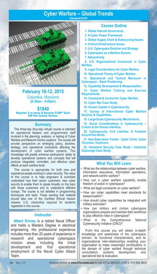 Cyber Warfare – Global Trends 
February 10-12, 2015 
Columbia, Maryland 
(8:30am - 4:00pm) 
$1840 
Course # D131 
Register 3 or More & Receive $10000 Each 
Off The Course Tuition. 
Summary 
This three-day (four-day virtual) course is intended 
for operational leaders and programmatic staff 
involved in the planning, analysis, or testing of Cyber 
Warfare and Network-Centric systems. The course will 
provide perspective on emerging policy, doctrine, 
strategy, and operational constraints affecting the 
development of cyber warfare systems. This 
knowledge will greatly enhance participants' ability to 
develop operational systems and concepts that will 
produce integrated, controlled, and effective cyber 
effects at each warfare level. 
This course is appropriate for both new and 
experience people working in cyber security. The value 
of this course is to help engineers & scientists 
understand how their senior customers view cyber 
security & enable them to speak broadly on the topic 
with those customers and to understand different 
conops. The course is not detailed in programming 
techniques and tools. Those wanting that material 
should take one of the Certified Ethical Hacker 
classes. U.S. citizenship required for students 
registered in this course. 
Instructor 
Albert Kinney is a retired Naval Officer 
and holds a Masters Degree in electrical 
engineering. His professional experience 
includes more than 20 years of experience in 
research and operational cyberspace 
mission areas including the initial 
development and first operational 
employment of the Naval Cyber Attack 
Team. 
Course Outline 
1. Global Internet Governance. 
2. A Cyber Power Framework. 
3. Global Supply Chain & Outsourcing Issues. 
4. Critical Infrastructure Issues. 
5. U.S. Cyberspace Doctrine and Strategy. 
6. Cyberspace as a Warfare Domain. 
7. Netcentricity. 
8. U.S. Organizational Constructs in Cyber 
9. Legal Considerations for Cyber Warfare. 
10. Operational Theory of Cyber Warfare. 
11. Operational and Tactical Maneuver in 
Cyberspace - Stack Positioning. 
12. Capability Development & Weaponization. 
13. Cyber Warfare Training and Exercise 
Requirements. 
14. Command & Control for Cyber Warfare. 
15. Cyber War Case Study . 
16. Human Capital in Cybersecurity. 
17. Survey of International Cyber Warfare 
Doctrine & Capabilities. 
18. Large-Scale Cybersecurity Mechanisms. 
19. Social Considerations in Cybersecurity – 
Culture & the Human Interface. 
20. Cybersecurity, Civil Liberties, & Freedom 
Around the World . 
21. Non-State Actor Trends - Cyber Crime, Cyber 
Terrorism, Hactivism. 
22. Homeland Security Case Study / Industrial 
Espionage Case Study. 
What You Will Learn 
Warfare. 
• What are the relationships between cyber warfare, 
information assurance, information operations, 
and network-centric warfare? 
• How can a cyber warfare capability enable 
freedom of action in cyberspace? 
• What are legal constraints on cyber warfare? 
• How can cyber capabilities meet standards for 
weaponization? 
• How should cyber capabilities be integrated with 
military exercises? 
• How can military and civilian cyberspace 
organizations prepare and maintain their workforce 
to play effective roles in cyberspace? 
• What is the Comprehensive National 
Cybersecurity Initiative (CNCI)? 
From this course you will obtain in-depth 
knowledge and awareness of the cyberspace 
domain, its functional characteristics, and its 
organizational inter-relationships enabling your 
organization to make meaningful contributions in 
the domain of cyber warfare through technical 
consultation, systems development, and 
operational test & evaluation. 
16 – Vol. 119 Register online at www.ATIcourses.com or call ATI at 888.501.2100 or 410.956.8805 
 