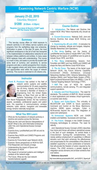 Examining Network Centric Warfare (NCW) 
January 21-22, 2015 
Columbia, Maryland 
$1200 (8:30am - 4:30pm) 
Course # D145 
"Register 3 or More & Receive $10000 each 
Off The Course Tuition." 
Summary 
This two-day course offers an initial exposure to 
network centricity in US military service systems and 
programs from the warfighting edge vice enterprise. 
Information is power. In the past 30 years, the most 
significant renaissance in the art of war has transpired 
in the implementation of collaborative networks for and 
between military platforms and entities. In many cases 
NCW replaces mass with understanding. This course 
is a mark in time, and seeks to provide the student with 
some level of currency and sensitivity to service 
programs and also a candid perspective from industry. 
It also suggests where and what future vulnerabilities 
and opportunities exist within the scope of network 
centricity. This course is restricted to US citizens only. 
Instructor 
Frank R. Prautzsch has worked in the field of 
network centric systems and satellite 
communications for 35 years supporting 
the US Army, Industry and the Nation. 
He received a Bachelor of Science in 
Engineering from the United States 
Military at West Point and an MS in 
Systems Technology (C3I and Space) 
from Naval Postgraduate School. He has numerous 
awards, accolades, professional papers and patent 
work. His expertise in communications, wireless 
networks, cyber, satcom, navigation and renewable 
energy remains nationally recognized. 
What You Will Learn 
• What are the foundations of network-centricity in 
doctrine and practice across the Services. 
• What are the Joint and Service interpretations of 
NCW? What is the Joint Information Enterprise 
(JIE)? the Joint Operational Access Concept 
(JOAC). 
• Examine Army LandWarNet/Land ISR net and its 
components. 
• Examine Navy NGEN and CANES Programs and 
its components. 
• Examine Air Force Aerial Layer Network (ALN). 
• Examine -Some perspectives on NCW for SOF, 
First Responder and Industry at large. 
• Understanding the impact of Space and 
Cyberspace on NCW. 
• The impact of unmanned systems and intelligent 
wireless at the network edge. 
• The Future. What are the next network 
transformational Legos® . 
Course Outline 
1. Introduction. The Nature and Doctrine that 
support NCW. Why? More importantly why should we 
care. 
2. Current Governance. National, DoD, Joint and 
Service Doctrine that shape NCW thinking and 
investments. 
3. Examining the JIE and JOAC. A motivation for 
change by necessity, attitude and budgets. Adaptive, 
Globally Networked Joint Operations. 
4. The Army. Spelling out the basics of 
LandWarNet and its parts to include WIN-T and JTRS. 
Spelling out the basics of LandISRnet and its parts to 
include Cloud, RITE, and ISCA. 
5. The Navy. Understanding lessons from 
ForceNet and NMCI and how NGEN and CANES will 
shape the Navy and Marine Corps NCW future. 
6. The Air Force. The basics of the Aerial Layer 
Network (ALN), the Future Airborne Capability 
Environment (FACE) Architecture, Universal 
Networking Interface (UNI) / Airborne Networking GIG 
Interface (ANGI) Joint Tactical Radio System (JTRS), 
Multi-Functional Advanced Data Link (MADL) / Link-16 
/ Tactical Targeting Network Technology (TTNT). 
7. SOF. The use of NCW for special 
communications, remote sensing, TTL and integrated 
support operations. 
8. Industry and First Responders. The need for 
standards. The evolution of AN/P-25. Novel concepts 
in cloud applications and wireless virtual hypervisors. 
(a surprise case study). 
9. Space and Cyber-Space. The criticality of 
MILSATCOM and C4ISR to future operations. 
Command and Control on the Move. Machine-to-machine 
(M2M) space concepts. Cyber in 
NCW.worries beyond the virus. The integration of 
space and cyberspace. 
10. Unmanned Systems. NCW and C4ISR 
enablers and liabilities. Successes and warnings. 
11. The Future. Changes in the C4ISR Construct. 
Emerging technologies to embrace. The need for 
velocity. 
Joint Operational Access Concept (JOAC) describes 
how future joint forces will achieve operational access 
in the face of such strategies. Its central thesis is 
Cross-Domain Synergy-the complementary vice 
merely additive employment of capabilities in different 
domains such that each enhances the effectiveness 
and compensates for the vulnerabilities of the others-to 
establish superiority in some combination of domains 
that will provide the freedom of action required by the 
mission. The JOAC envisions a greater degree of 
integration across domains and at lower echelons than 
ever before. 
Reference document 
http://www.defense.gov/pubs/pdfs/JOAC_Jan%202012_Signed.pdf 
Register online at www.ATIcourses.com or call ATI at 888.501.2100 or 410.956.8805 Vol. 119 – 17 
 