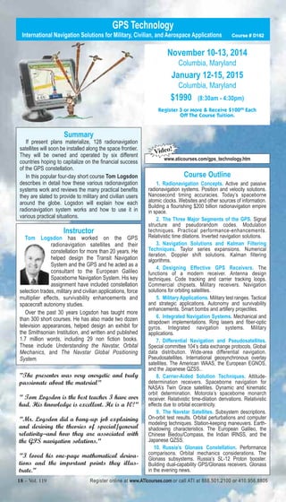 GPS Technology 
International Navigation Solutions for Military, Civilian, and Aerospace Applications Course # D162 
Summary 
If present plans materialize, 128 radionavigation 
satellites will soon be installed along the space frontier. 
They will be owned and operated by six different 
countries hoping to capitalize on the financial success 
of the GPS constellation. 
In this popular four-day short course Tom Logsdon 
describes in detail how these various radionavigation 
systems work and reviews the many practical benefits 
they are slated to provide to military and civilian users 
around the globe. Logsdon will explain how each 
radionavigation system works and how to use it in 
various practical situations. 
Instructor 
Tom Logsdon has worked on the GPS 
radionavigation satellites and their 
constellation for more than 20 years. He 
helped design the Transit Navigation 
System and the GPS and he acted as a 
consultant to the European Galileo 
Spaceborne Navigation System. His key 
assignment have included constellation 
selection trades, military and civilian applications, force 
multiplier effects, survivability enhancements and 
spacecraft autonomy studies. 
Over the past 30 years Logsdon has taught more 
than 300 short courses. He has also made two dozen 
television appearances, helped design an exhibit for 
the Smithsonian Institution, and written and published 
1.7 million words, including 29 non fiction books. 
These include Understanding the Navstar, Orbital 
Mechanics, and The Navstar Global Positioning 
System. 
"The presenter was very energetic and truly 
passionate about the material" 
" Tom Logsdon is the best teacher I have ever 
had. His knowledge is excellent. He is a 10!" 
"Mr. Logsdon did a bang-up job explaining 
and deriving the theories of special/general 
relativity–and how they are associated with 
the GPS navigation solutions." 
"I loved his one-page mathematical deriva-tions 
and the important points they illus-trate." 
November 10-13, 2014 
Columbia, Maryland 
January 12-15, 2015 
Columbia, Maryland 
$1990 (8:30am - 4:30pm) 
Register 3 or More & Receive $10000 Each 
Off The Course Tuition. 
Video! 
www.aticourses.com/gps_technology.htm 
Course Outline 
1. Radionavigation Concepts. Active and passive 
radionavigation systems. Position and velocity solutions. 
Nanosecond timing accuracies. Today’s spaceborne 
atomic clocks. Websites and other sources of information. 
Building a flourishing $200 billion radionavigation empire 
in space. 
2. The Three Major Segments of the GPS. Signal 
structure and pseudorandom codes. Modulation 
techniques. Practical performance-enhancements. 
Relativistic time dilations. Inverted navigation solutions. 
3. Navigation Solutions and Kalman Filtering 
Techniques. Taylor series expansions. Numerical 
iteration. Doppler shift solutions. Kalman filtering 
algorithms. 
4. Designing Effective GPS Receivers. The 
functions of a modern receiver. Antenna design 
techniques. Code tracking and carrier tracking loops. 
Commercial chipsets. Military receivers. Navigation 
solutions for orbiting satellites. 
5. Military Applications. Military test ranges. Tactical 
and strategic applications. Autonomy and survivability 
enhancements. Smart bombs and artillery projectiles. 
6. Integrated Navigation Systems. Mechanical and 
strapdown implementations. Ring lasers and fiber-optic 
gyros. Integrated navigation systems. Military 
applications. 
7. Differential Navigation and Pseudosatellites. 
Special committee 104’s data exchange protocols. Global 
data distribution. Wide-area differential navigation. 
Pseudosatellites. International geosynchronous overlay 
satellites. The American WAAS, the European EGNOS, 
and the Japanese QZSS.. 
8. Carrier-Aided Solution Techniques. Attitude-determination 
receivers. Spaceborne navigation for 
NASA’s Twin Grace satellites. Dynamic and kinematic 
orbit determination. Motorola’s spaceborne monarch 
receiver. Relativistic time-dilation derivations. Relativistic 
effects due to orbital eccentricity. 
9. The Navstar Satellites. Subsystem descriptions. 
On-orbit test results. Orbital perturbations and computer 
modeling techniques. Station-keeping maneuvers. Earth-shadowing 
characteristics. The European Galileo, the 
Chinese Biedou/Compass, the Indian IRNSS, and the 
Japanese QZSS. 
10. Russia’s Glonass Constellation. Performance 
comparisons. Orbital mechanics considerations. The 
Glonass subsystems. Russia’s SL-12 Proton booster. 
Building dual-capability GPS/Glonass receivers. Glonass 
in the evening news. 
18 – Vol. 119 Register online at www.ATIcourses.com or call ATI at 888.501.2100 or 410.956.8805 
 