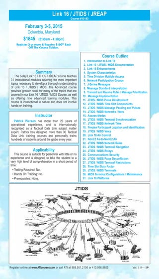 Link 16 / JTIDS / JREAP 
February 3-5, 2015 
Columbia, Maryland 
$1845 (8:30am - 4:30pm) 
Course # D153 
Register 3 or More & Receive $10000 Each 
Off The Course Tuition. 
Summary 
The 3-day Link 16 / JTIDS / JREAP course teaches 
31 instructional modules covering the most important 
topics necessary to develop a thorough understanding 
of Link 16 / JTIDS / MIDS. The Advanced course 
provides greater detail for many of the topics that are 
covered in our Link 16 / JTIDS / MIDS Course, as well 
as offering nine advanced training modules. This 
course is instructional in nature and does not involve 
hands-on training. 
Instructor 
Patrick Pierson has more than 23 years of 
operational experience, and is internationally 
recognized as a Tactical Data Link subject matter 
expert. Patrick has designed more than 30 Tactical 
Data Link training courses and personally trains 
hundreds of students around the globe every year. 
Applicability 
This course is suitable for personnel with little or no 
experience and is designed to take the student to a 
very high level of comprehension in a short period of 
time: 
• Testing Required: No. 
• Hands On Training: No. 
• Prerequisites: None. 
Course Outline 
1. Introduction to Link 16 
2. Link 16 / JTIDS / MIDS Documentation 
3. Link 16 Enhancements 
4. System Characteristics 
5. Time Division Multiple Access 
6. Network Participation Groups 
7. J-Series Messages 
8. Message Standard Interpretation 
9. Transmit and Receive Rules / Message Prioritization 
10. Message Implementation 
11. JTIDS / MIDS Pulse Development 
12. JTIDS / MIDS Time Slot Components 
13. JTIDS / MIDS Message Packing and Pulses 
14. JTIDS / MIDS Networks / Nets 
15. Access Modes 
16. JTIDS / MIDS Terminal Synchronization 
17. JTIDS / MIDS Network Time 
18. Precise Participant Location and Identification 
19. JTIDS / MIDS Voice 
20. Link 16 Air Control 
21. NonC2 Air-to-NonC2 Air 
22. JTIDS / MIDS Network Roles 
23. JTIDS / MIDS Terminal Navigation 
24. JTIDS / MIDS Relays 
25. Communications Security 
26. JTIDS / MIDS Pulse Deconfliction 
27. JTIDS / MIDS Terminal Restrictions 
28. Time Slot Duty Factor 
29. JTIDS / MIDS Terminals 
30. MIDS Terminal Configurations / Maintenance 
31. Link 16 Platforms 
Register online at www.ATIcourses.com or call ATI at 888.501.2100 or 410.956.8805 Vol. 119 – 19 
 