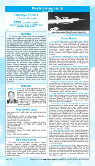 Missile System Design 
February 9-12, 2015 
Columbia, Maryland 
$2095 (8:30am - 4:00pm) 
Course # D190 
Register 3 or More & Receive $10000 Each 
Off The Course Tuition. 
Summary 
This four-day short course covers the fundamentals of 
missile design, development, and system engineering. Missiles 
provide the essential accuracy and standoff range capabilities 
that are of paramount importance in modern warfare. 
Technologies for missiles are rapidly emerging, resulting in the 
frequent introduction of new missile systems. The capability to 
meet the essential requirements for the performance, cost, and 
risk of missile systems is driven by missile design and system 
engineering. The course provides a system-level, integrated 
method for missile aerodynamic configuration/propulsion 
design and analysis. It addresses the broad range of 
alternatives in meeting cost, performance, and risk 
requirements. The methods presented are generally simple 
closed-form analytical expressions that are physics-based, to 
provide insight into the primary driving parameters. Typical 
values of missile parameters and the characteristics of current 
operational missiles are discussed as well as the enabling 
subsystems and technologies for missiles and the 
current/projected state-of-the-art. Daily roundtable discussion. 
Design, build, and fly competition. Over seventy videos 
illustrate missile development activities and missile 
performance. Attendees will vote on the relative emphasis of 
the material to be presented. Attendees receive course notes 
as well as the textbook, Missile Design and System 
Engineering. 
Instructor 
Eugene L. Fleeman has 50 years of government, industry, 
academia, and consulting experience in 
Missile Design and System Engineering. 
Formerly a manager of missile programs at 
Air Force Research Laboratory, Rockwell 
International, Boeing, and Georgia Tech, he 
is an international lecturer on missiles and 
the author of over 100 publications, including 
the AIAA textbook, Missile Design and 
System Engineering. 
What You Will Learn 
• Key drivers in the missile design and system engineering 
process. 
• Critical tradeoffs, methods and technologies in subsystems, 
aerodynamic, propulsion, and structure sizing. 
• Launch platform-missile integration. 
• Robustness, lethality, guidance navigation & control, 
accuracy, observables, survivability, safty, reliability, and 
cost considerations. 
• Missile sizing examples. 
• Development process for missile systems and missile 
technologies. 
• Design, build, and fly competition. 
Who Should Attend 
The course is oriented toward the needs of missile 
engineers, systems engineers, analysts, marketing 
personnel, program managers, university professors, and 
others working in the area of missile systems and technology 
development. Attendees will gain an understanding of missile 
design, missile technologies, launch platform integration, 
missile system measures of merit, and the missile system 
development process. 
Video! 
www.aticourses.com/tactical_missile_design.htm 
Course Outline 
1. Introduction/Key Drivers in the Missile System Design 
Process: Overview of missile design process. Examples of system-of-systems 
integration. Unique characteristics of missiles. Key 
aerodynamic configuration sizing parameters. Missile conceptual 
design synthesis process. Examples of processes to establish mission 
requirements. Projected capability in command, control, 
communication, computers, intelligence, surveillance, reconnaissance 
(C4ISR). Example of Pareto analysis. Attendees vote on course 
emphasis. 
2. Aerodynamic Considerations in Missile System Design: 
Optimizing missile aerodynamics. Shapes for low observables. Missile 
configuration layout (body, wing, tail) options. Selecting flight control 
alternatives. Wing and tail sizing. Predicting normal force, drag, 
pitching moment, stability, control effectiveness, lift-to-drag ratio, and 
hinge moment. Maneuver law alternatives. 
3. Propulsion Considerations in Missile System Design: 
Turbojet, ramjet, scramjet, ducted rocket, and rocket propulsion 
comparisons. Turbojet engine design considerations, prediction and 
sizing. Selecting ramjet engine, booster, and inlet alternatives. Ramjet 
performance prediction and sizing. High density fuels. Solid propellant 
alternatives. Propellant grain cross section trade-offs. Effective thrust 
magnitude control. Reducing propellant observables. Rocket motor 
performance prediction and sizing. Solid propellant rocket motor 
combustion instability. Motor case and nozzle materials. 
4. Weight Considerations in Missile System Design: How to 
size subsystems to meet flight performance requirements. Structural 
design criteria factor of safety. Structure concepts and manufacturing 
processes. Selecting airframe materials. Loads prediction. Weight 
prediction. Airframe and motor case design. Aerodynamic heating 
prediction and insulation trades. Dome material alternatives and sizing. 
Power supply and actuator alternatives and sizing. 
5. Flight Performance Considerations in Missile System 
Design: Flight envelope limitations. Aerodynamic sizing-equations of 
motion. Accuracy of simplified equations of motion. Maximizing flight 
performance. Benefits of flight trajectory shaping. Flight performance 
prediction of boost, climb, cruise, coast, steady descent, ballistic, 
maneuvering, divert, and homing flight. 
6. Measures of Merit and Launch Platform Integration: 
Achieving robustness in adverse weather. Seeker, navigation, data 
link, and sensor alternatives. Seeker range prediction. Counter-countermeasures. 
Warhead alternatives and lethality prediction. 
Approaches to minimize collateral damage. Fuzing alternatives and 
requirements for fuze angle and time delay. Alternative guidance laws. 
Proportional guidance accuracy prediction. Time constant contributors 
and prediction. Maneuverability design criteria. Radar cross section 
and infrared signature prediction. Survivability considerations. 
Insensitive munitions. Enhanced reliability. Cost drivers of schedule, 
weight, learning curve, and parts count. EMD and production cost 
prediction. Logistics considerations. Designing within launch platform 
constraints. Standard launchers. Internal vs. external carriage. 
Shipping, storage, carriage, launch, and separation environment 
considerations. Launch platform interfaces. Cold and solar 
environment temperature prediction. 
7. Sizing Examples and Sizing Tools: Trade-offs for extended 
range rocket. Sizing for enhanced maneuverability. Developing a 
harmonized missile. Lofted range prediction. Ramjet missile sizing for 
range robustness. Ramjet fuel alternatives. Ramjet velocity control. 
Correction of turbojet thrust and specific impulse. Turbojet missile 
sizing for maximum range. Turbojet engine rotational speed. Guided 
bomb performance. Computer aided sizing tools for conceptual design. 
Design, build, and fly competition. Pareto, house of quality, and design 
of experiment analysis. 
8. Missile Development Process: Design validation/technology 
development process. Developing a technology roadmap. History of 
transformational technologies. Funding emphasis. Cost, risk, and 
performance tradeoffs. New missile follow-on projections. Examples of 
development tests and facilities. Example of technology demonstration 
flight envelope. Examples of technology development. New 
technologies for missiles. 
20 – Vol. 119 Register online at www.ATIcourses.com or call ATI at 888.501.2100 or 410.956.8805 
Register online at www.ATIcourses.com or call ATI at 888.501.2100 or 410.956.8805 
 