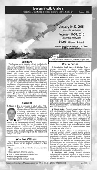 Modern Missile Analysis 
Propulsion, Guidance, Control, Seekers, and Technology Course # D193 
January 19-22, 2015 
Huntsville, Alabama 
February 17-20, 2015 
Columbia, Maryland 
$1990 (8:30am - 4:00pm) 
Register 3 or More & Receive $10000 Each 
Off The Course Tuition. 
Summary 
This four-day course presents a broad introduction to 
major missile subsystems and their integrated performance, 
explained in practical terms, but including relevant analytical 
methods. While emphasis is on today’s homing missiles and 
future trends, the course includes a historical perspective of 
relevant older missiles. Both endoatmospheric and 
exoatmospheric missiles (missiles that operate in the 
atmosphere and in space) are addressed. Missile propulsion, 
guidance, control, and seekers are covered, and their roles 
and interactions in integrated missile operation are explained. 
The types and applications of missile simulation and testing 
are presented. Comparisons of autopilot designs, guidance 
approaches, seeker alternatives, and instrumentation for 
various purposes are presented. The course is recommended 
for analysts, engineers, and technical managers who want to 
broaden their understanding of modern missiles and missile 
systems. The analytical descriptions require some technical 
background, but practical explanations can be appreciated by 
all students. U.S. citizenship is required for this course. 
Instructor 
Dr. Walter R. Dyer is a graduate of UCLA, with a Ph.D. 
degree in Control Systems Engineering and 
Applied Mathematics. He has over thirty years 
of industry, government and academic 
experience in the analysis and design of 
tactical and strategic missiles. His experience 
includes Standard Missile, Stinger, AMRAAM, 
HARM, MX, Small ICBM, and ballistic missile 
defense. He is currently a Senior Staff 
Member at the Johns Hopkins University Applied Physics 
Laboratory and was formerly the Chief Technologist at the 
Missile Defense Agency in Washington, DC. He has authored 
numerous industry and government reports and published 
prominent papers on missile technology. He has also taught 
university courses in engineering at both the graduate and 
undergraduate levels. 
What You Will Learn 
You will gain an understanding of the design and analysis 
of homing missiles and the integrated performance of their 
subsystems. 
• Missile propulsion and control in the atmosphere and in 
space. 
• Clear explanation of homing guidance. 
• Types of missile seekers and how they work. 
• Missile testing and simulation. 
• Latest developments and future trends. 
Video! 
www.aticourses.com/missile_systems_analysis.htm 
Course Outline 
1. Introduction. Brief history of Missiles. Types of 
missiles. Introduction to ballistic missile defense. 
Endoatmospheric and exoatmospheric missiles. Missile 
basing. Missile subsystems overview. Warheads, lethality and 
hit-to-kill. Power and power conditioning. 
2. Missile Propulsion. Rocket thrust and the rocket 
equation. Specific impulse and mass fraction. Solid and liquid 
propulsion. Propellant safety. Single stage and multistage 
boosters. Ramjets and scramjets. Axial propulsion. Thrust 
vector control. Divert and attitude control systems. Effects of 
gravity and atmospheric drag. 
3. Missile Airframes, Autopilots And Control. Purpose 
and functions of autopilots. Dynamics of missile motion and 
simplifying assumptions. Single plane analysis. Missile 
aerodynamics. Autopilot design. Open-loop and closed loop 
autopilots. Inertial instruments and feedback. Pitch and roll 
autopilot examples. Autopilot response, stability, and agility. 
Body modes and rate saturation. Induced roll in high 
performance missiles. Adaptive autopilots. Rolling airframe 
Missiles. Exoatmospheric Kill Vehicle autopilots. Pulse Width 
Modulation. Limit cycles. 
4. Missile Seekers. Seeker types and operation for endo-and 
exo-atmospheric missiles. Passive, active and semi 
active seekers. Atmospheric transmission. Strapped down 
and gimbaled seekers. Radar basics. Radar seekers and 
missile fire-control radar. Radar antennas. Sequential lobing, 
monopulse and frequency agility. Passive sensing basics and 
infrared seekers. Figures of merit for detectors. Introduction to 
seeker optics and passive seeker configurations. Scanning 
seekers and focal plane arrays. Dual mode seekers. Seeker 
comparisons and applications to different missions. Signal 
processing and noise reduction. 
5. Missile Guidance. Phases of missile flight. Boost and 
midcourse guidance. Lambert Guidance. Homing guidance. 
Zero effort miss. Proportional navigation and augmented 
proportional navigation. Predictive guidance. Optimum 
homing guidance. Homing guidance examples and simulation 
results. Gravity bias. Radomes and their effects. Blind range. 
Endoatmospheric and exoatmospheric missile guidance. 
Sources of miss and miss reduction. Miss distance 
comparisons with different homing guidance laws. Guidance 
filters and the Kalman filter. Early guidance techniques. Beam 
rider, pure pursuit, and deviated pursuit guidance. 
6. Simulation and Testing. Current simulation 
capabilities and future trends. Hardware in the loop. Types of 
missile testing and their uses, advantages and disadvantages 
of testing alternatives. 
Register online at www.ATIcourses.com or call ATI at 888.501.2100 or 410.956.8805 Vol. 119 – 21 
 