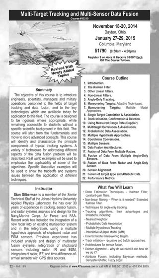 Multi-Target Tracking and Multi-Sensor Data Fusion 
Course # D210 
Revised With 
Newly Added 
Summary 
Topics 
The objective of this course is to introduce 
engineers, scientists, managers and military 
operations personnel to the fields of target 
tracking and data fusion, and to the key 
technologies which are available today for 
application to this field. The course is designed 
to be rigorous where appropriate, while 
remaining accessible to students without a 
specific scientific background in this field. The 
course will start from the fundamentals and 
move to more advanced concepts. This course 
will identify and characterize the principle 
components of typical tracking systems. A 
variety of techniques for addressing different 
aspects of the data fusion problem will be 
described. Real world examples will be used to 
emphasize the applicability of some of the 
algorithms. Specific illustrative examples will 
be used to show the tradeoffs and systems 
issues between the application of different 
techniques. 
Instructor 
Stan Silberman is a member of the Senior 
Technical Staff at the Johns Hopkins Univeristy 
Applied Physics Laboratory. He has over 30 
years of experience in tracking, sensor fusion, 
and radar systems analysis and design for the 
Navy,Marine Corps, Air Force, and FAA. 
Recent work has included the integration of a 
new radar into an existing multisensor system 
and in the integration, using a multiple 
hypothesis approach, of shipboard radar and 
ESM sensors. Previous experience has 
included analysis and design of multiradar 
fusion systems, integration of shipboard 
sensors including radar, IR and ESM, 
integration of radar, IFF, and time-difference-of-arrival 
sensors with GPS data sources. 
November 18-20, 2014 
Dayton, Ohio 
January 27-29, 2015 
Columbia, Maryland 
$1790 (8:30am - 4:00pm) 
Register 3 or More & Receive $10000 Each 
Off The Course Tuition. 
Course Outline 
1. Introduction. 
2. The Kalman Filter. 
3. Other Linear Filters. 
4. Non-Linear Filters. 
5. Angle-Only Tracking. 
6. Maneuvering Targets: Adaptive Techniques. 
7. Maneuvering Targets: Multiple Model 
Approaches. 
8. Single Target Correlation & Association. 
9. Track Initiation, Confirmation & Deletion. 
10. Using Measured Range Rate (Doppler). 
11. Multitarget Correlation & Association. 
12. Probabilistic Data Association. 
13. Multiple Hypothesis Approaches. 
14. Coordinate Conversions. 
15. Multiple Sensors. 
16. Data Fusion Architectures. 
17. Fusion of Data From Multiple Radars. 
18. Fusion of Data From Multiple Angle-Only 
Sensors. 
19. Fusion of Data From Radar and Angle-Only 
20. Sensor Alignment. 
21. Fusion of Target Type and Attribute Data. 
22. Performance Metrics. 
What You Will Learn 
Sensor. 
• State Estimation Techniques – Kalman Filter, 
constant-gain filters. 
• Non-linear filtering – When is it needed? Extended 
Kalman Filter. 
• Techniques for angle-only tracking. 
• Tracking algorithms, their advantages and 
limitations, including: 
- Nearest Neighbor 
- Probabilistic Data Association 
- Multiple Hypothesis Tracking 
- Interactive Multiple Model (IMM) 
• How to handle maneuvering targets. 
• Track initiation – recursive and batch approaches. 
• Architectures for sensor fusion. 
• Sensor alignment – Why do we need it and how do 
we do it? 
• Attribute Fusion, including Bayesian methods, 
Dempster-Shafer, Fuzzy Logic. 
22 – Vol. 119 Register online at www.ATIcourses.com or call ATI at 888.501.2100 or 410.956.8805 
 