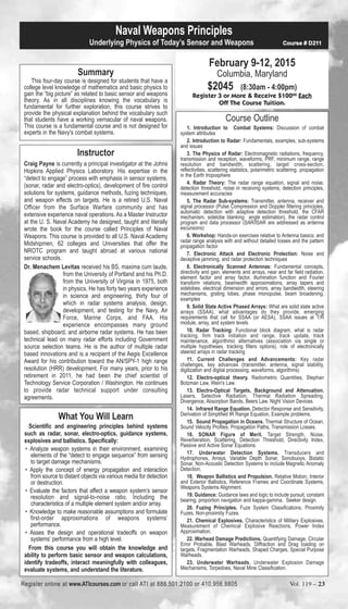 Underlying Physics of Today’s Sensor and Weapons Course # D211 
Summary 
Naval Weapons Principles 
This four-day course is designed for students that have a 
college level knowledge of mathematics and basic physics to 
gain the “big picture” as related to basic sensor and weapons 
theory. As in all disciplines knowing the vocabulary is 
fundamental for further exploration, this course strives to 
provide the physical explanation behind the vocabulary such 
that students have a working vernacular of naval weapons. 
This course is a fundamental course and is not designed for 
experts in the Navy's combat systems. 
Instructor 
Craig Payne is currently a principal investigator at the Johns 
Hopkins Applied Physics Laboratory. His expertise in the 
“detect to engage” process with emphasis in sensor systems, 
(sonar, radar and electro-optics), development of fire control 
solutions for systems, guidance methods, fuzing techniques, 
and weapon effects on targets. He is a retired U.S. Naval 
Officer from the Surface Warfare community and has 
extensive experience naval operations. As a Master Instructor 
at the U. S. Naval Academy he designed, taught and literally 
wrote the book for the course called Principles of Naval 
Weapons. This course is provided to all U.S. Naval Academy 
Midshipmen, 62 colleges and Universities that offer the 
NROTC program and taught abroad at various national 
service schools. 
Dr. Menachem Levitas received his BS, maxima cum laude, 
from the University of Portland and his Ph.D. 
from the University of Virginia in 1975, both 
in physics. He has forty two years experience 
in science and engineering, thirty four of 
which in radar systems analysis, design, 
development, and testing for the Navy, Air 
Force, Marine Corps, and FAA. His 
experience encompasses many ground 
based, shipboard, and airborne radar systems. He has been 
technical lead on many radar efforts including Government 
source selection teams. He is the author of multiple radar 
based innovations and is a recipient of the Aegis Excellence 
Award for his contribution toward the AN/SPY-1 high range 
resolution (HRR) development. For many years, prior to his 
retirement in 2011, he had been the chief scientist of 
Technology Service Corporation / Washington. He continues 
to provide radar technical support under consulting 
agreements. 
What You Will Learn 
Scientific and engineering principles behind systems 
such as radar, sonar, electro-optics, guidance systems, 
explosives and ballistics. Specifically: 
• Analyze weapon systems in their environment, examining 
elements of the “detect to engage sequence” from sensing 
to target damage mechanisms. 
• Apply the concept of energy propagation and interaction 
from source to distant objects via various media for detection 
or destruction. 
• Evaluate the factors that affect a weapon system’s sensor 
resolution and signal-to-noise ratio. Including the 
characteristics of a multiple element system and/or array. 
• Knowledge to make reasonable assumptions and formulate 
first-order approximations of weapons systems’ 
performance. 
• Asses the design and operational tradeoffs on weapon 
systems’ performance from a high level. 
From this course you will obtain the knowledge and 
ability to perform basic sensor and weapon calculations, 
identify tradeoffs, interact meaningfully with colleagues, 
evaluate systems, and understand the literature. 
February 9-12, 2015 
Columbia, Maryland 
$2045 (8:30am - 4:00pm) 
Register 3 or More & Receive $10000 Each 
Off The Course Tuition. 
Course Outline 
1. Introduction to Combat Systems: Discussion of combat 
system attributes 
2. Introduction to Radar: Fundamentals, examples, sub-systems 
and issues 
3. The Physics of Radar: Electromagnetic radiations, frequency, 
transmission and reception, waveforms, PRF, minimum range, range 
resolution and bandwidth, scattering, target cross-section, 
reflectivities, scattering statistics, polarimetric scattering, propagation 
in the Earth troposphere 
4. Radar Theory: The radar range equation, signal and noise, 
detection threshold, noise in receiving systems, detection principles, 
measurement accuracies 
5. The Radar Sub-systems: Transmitter, antenna, receiver and 
signal processor (Pulse Compression and Doppler filtering principles, 
automatic detection with adaptive detection threshold, the CFAR 
mechanism, sidelobe blanking angle estimation), the radar control 
program and data processor (SAR/ISAR are addressed as antenna 
excursions) 
6. Workshop: Hands-on exercises relative to Antenna basics; and 
radar range analysis with and without detailed losses and the pattern 
propagation factor 
7. Electronic Attack and Electronic Protection: Noise and 
deceptive jamming, and radar protection techniques 
8. Electronically Scanned Antennas: Fundamental concepts, 
directivity and gain, elements and arrays, near and far field radiation, 
element factor and array factor, illumination function and Fourier 
transform relations, beamwidth approximations, array tapers and 
sidelobes, electrical dimension and errors, array bandwidth, steering 
mechanisms, grating lobes, phase monopulse, beam broadening, 
examples 
9. Solid State Active Phased Arrays: What are solid state active 
arrays (SSAA), what advantages do they provide, emerging 
requirements that call for SSAA (or AESA), SSAA issues at T/R 
module, array, and system levels 
10. Radar Tracking: Functional block diagram, what is radar 
tracking, firm track initiation and range, track update, track 
maintenance, algorithmic alternatives (association via single or 
multiple hypotheses, tracking filters options), role of electronically 
steered arrays in radar tracking 
11. Current Challenges and Advancements: Key radar 
challenges, key advances (transmitter, antenna, signal stability, 
digitization and digital processing, waveforms, algorithms) 
12. Electro-optical theory. Radiometric Quantities, Stephan 
Botzman Law, Wein's Law. 
13. Electro-Optical Targets, Background and Attenuation. 
Lasers, Selective Radiation, Thermal Radiation Spreading, 
Divergence, Absorption Bands, Beers Law, Night Vision Devices. 
14. Infrared Range Equation. Detector Response and Sensitivity, 
Derivation of Simplified IR Range Equation, Example problems. 
15. Sound Propagation in Oceans. Thermal Structure of Ocean, 
Sound Velocity Profiles, Propagation Paths, Transmission Losses. 
16. SONAR Figure of Merit. Target Strength, Noise, 
Reverberation, Scattering, Detection Threshold, Directivity Index, 
Passive and Active Sonar Equations. 
17. Underwater Detection Systems. Transducers and 
Hydrophones, Arrays, Variable Depth Sonar, Sonobuoys, Bistatic 
Sonar, Non-Acoustic Detection Systems to include Magnetic Anomaly 
Detection. 
18. Weapon Ballistics and Propulsion. Relative Motion, Interior 
and Exterior Ballistics, Reference Frames and Coordinate Systems, 
Weapons Systems Alignment. 
19. Guidance: Guidance laws and logic to include pursuit, constant 
bearing, proportion navigation and kappa-gamma. Seeker design. 
20. Fuzing Principles. Fuze System Classifications, Proximity 
Fuzes, Non-proximity Fuzes. 
21. Chemical Explosives. Characteristics of Military Explosives, 
Measurement of Chemical Explosive Reactions, Power Index 
Approximation. 
22. Warhead Damage Predictions. Quantifying Damage, Circular 
Error Probable, Blast Warheads, Diffraction and Drag loading on 
targets, Fragmentation Warheads, Shaped Charges, Special Purpose 
Warheads. 
23. Underwater Warheads. Underwater Explosion Damage 
Mechanisms, Torpedoes, Naval Mine Classification. 
Register online at www.ATIcourses.com or call ATI at 888.501.2100 or 410.956.8805 Vol. 119 – 23 
 