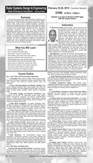 Radar Systems Design & Engineering 
Radar Performance Calculations Course # D231 
Summary 
This four-day course covers radar functionality, architecture, and 
performance. Fundamental radar issues such as transmitter stability, 
antenna pattern, clutter, jamming, propagation, target cross section, 
dynamic range, receiver noise, receiver architecture, waveforms, 
processing, and target detection are treated in detail within the unifying 
context of the radar range equation, and examined within the contexts 
of surface and airborne radar platforms and their respective 
applications. Advanced topics such as pulse compression, 
electronically steered arrays, and active phased arrays are covered, 
together with the related issues of failure compensation and auto-calibration. 
The fundamentals of multi-target tracking principles are 
covered, and detailed examples of surface and airborne radars are 
presented. This course is designed for engineers and engineering 
managers who wish to understand how surface and airborne radar 
systems work, and to familiarize themselves with pertinent design 
issues and the current technological frontiers. 
What You Will Learn 
• What are radar subsystems. 
• How to calculate radar performance. 
• Key functions, issues, and requirements. 
• HHow different requirements make radars different. 
• Operating in different modes & environments. 
• ESA and AESA radars: what are these technologies, how they work, 
what drives them, and what new issues they bring. 
• Issues unique to multifunction, phased array, radars. 
• State-of-the-art waveforms and waveform processing. 
• How airborne radars differ from surface radars. 
• Today's requirements, technologies & designs. 
February 23-26, 2015 • Columbia, Maryland 
$1990 (8:30am - 4:00pm) 
Register 3 or More & Receive $10000 Each 
Off The Course Tuition. 
Instructors 
Dr. Menachem Levitas received his BS, maxima cum laude, from 
the University of Portland and his Ph.D. from the 
University of Virginia in 1975, both in physics. He 
has forty three years experience in science and 
engineering, thirty five of which in radar systems 
analysis, design, development, and testing for the 
Navy, Air Force, Marine Corps, and FAA. His 
experience encompasses many ground based, 
shipboard, and airborne radar systems. He has 
been technical lead on many radar efforts including 
Government source selection teams. He is the 
author of multiple radar based innovations and is a recipient of the 
Aegis Excellence Award for his contribution toward the AN/SPY-1 high 
range resolution (HRR) development. For many years, prior to his 
retirement in 2011, he had been the chief scientist of Technology 
Service Corporation / Washington. He continues to provide radar 
technical support under consulting agreements. 
Stan Silberman is a member of the Senior Technical Staff of the 
Applied Physics Laboratory. He has over 30 years of experience in 
tracking, sensor fusion, and radar systems analysis and design for the 
Navy, Marine Corps, Air Force, and FAA. Recent work has included the 
integration of a new radar into an existing multisensor system and in 
the integration, using a multiple hypothesis approach, of shipboard 
radar and ESM sensors. Previous experience has included analysis 
and design of multiradar fusion systems, integration of shipboard 
sensors including radar, IR and ESM, integration of radar, IFF, and 
time-difference-of-arrival sensors with GPS data sources, and 
integration of multiple sonar systems on underwater platforms. 
Course Outline 
Day 1 - Part I: Radar and Phenomenology Fundamentals 
1. Introduction. Radar systems examples. Radar ranging principles, 
frequencies, architecture, measurements, displays, and parameters. Radar 
range equation; radar waveforms; antenna patterns, types, and 
parameters. 
2. Noise in Receiving Systems and Detection Principles. Noise 
sources; statistical properties. Radar range equation; false alarm and 
detection probability; and pulse integration schemes. Radar cross section; 
stealth; fluctuating targets; stochastic models; detection of fluctuating 
targets. 
3. CW Radar, Doppler, and Receiver Architecture. Basic 
properties; CW and high PRF relationships; dynamic range, stability; 
isolation requirements, techniques, and devices; superheterodyne 
receivers; in-phase and quadrature receivers; signal spectrum; spectral 
broadening; matched filtering; Doppler filtering; Spectral modulation; CW 
ranging; and measurement accuracy. 
4. Radio Waves Propagation. The pattern propagation factor; 
interference (multipath,) and diffraction; refraction; standard refractivity; the 
4/3 Earth approximation; sub-refractivity; super refractivity; trapping; 
propagation ducts; littoral propagation; propagation modeling; attenuation. 
5. Radar Clutter and Detection in Clutter. Volume, surface, and 
discrete clutter, deleterious clutter effects on radar performance, clutter 
characteristics, effects of platform velocity, distributed sea clutter and sea 
spikes, terrain clutter, grazing angle vs. depression angle characterization, 
volume clutter, birds, Constant False Alarm Rate (CFAR) thresholding, 
editing CFAR, and Clutter Maps. 
Day 2 - Part II: Clutter Processing, Waveform, and Waveform Processing 
6. Clutter Filtering Principles. Signal-to-clutter ratio; signal and 
clutter separation techniques; range and Doppler techniques; principles of 
filtering; transmitter stability and filtering; pulse Doppler and MTI; MTD; 
blind speeds and blind ranges; staggered MTI; analog and digital filtering; 
notch shaping; gains and losses. Performance measures: clutter 
attenuation, improvement factor, subclutter visibility, and cancellation ratio. 
Improvement factor limitation sources; stability noise sources; composite 
errors; types of MTI. 
7. Radar Waveforms. The time-bandwidth concept. Pulse 
compression; Performance measures; Code families; Matched and 
mismatched filters. Optimal codes and code families: multiple constraints. 
Performance in the time and frequency domains; Mismatched filters and 
their applications; Orthogonal and quasi-orthogonal codes; Multiple-Input- 
Multiple-Output (MIMO) radar; MIMO waveforms and MIMO antenna 
patterns. 
Part 3: ESA, AESA, and Related Topics 
8. Electronically Scanned Radar Systems. Fundamental concepts, 
directivity and gain, elements and arrays, near and far field radiation, 
element factor and array factor, illumination function and Fourier transform 
relations, beamwidth approximations, array tapers and sidelobes, electrical 
dimension and errors, array bandwidth, steering mechanisms, grating 
lobes, phase monopulse, beam broadening, examples. 
9. Active Phased Array Radar Systems. What are solid state active 
arrays (SSAA), what advantages do they provide, emerging requirements 
that call for SSAA (or AESA), SSAA issues at T/R module, array, and 
system levels, digital arrays, future direction. 
10. Multiple Simultaneous Beams. Why multiple beams, 
independently steered beams vs. clustered beams, alternative organization 
of clustered beams and their implications, quantization lobes in clustered 
beams arrangements and design options to mitigate them. 
Day 3 
11. Auto-Calibration Techniques in Active Phased Array Radars: 
Motivation; the mutual coupling in a phased array radar; external 
calibration reference approach; the mutual coupling approach; 
architectural. 
12. Module Failure and Array Auto-compensation: The ‘bathtub’ 
profile of module failure rates and its three regions, burn-in and accelerated 
stress tests, module packaging and periodic replacements, cooling 
alternatives, effects of module failure on array pattern, array auto-compensation 
techniques to extend time between replacements, need for 
recalibration after module replacement. 
Part 4: Applications 
13. Surface Radar. Principal functions and characteristics, nearness 
and extent of clutter, effects of anomalous propagation, the stressing 
factors of dynamic range, signal stability, time, and coverage requirements, 
transportation requirements and their implications, sensitivity time control 
in classical radar, the increasing role of bird/angel clutter and its effects on 
radar design, firm track initiation and the scan-back mechanism, antenna 
pattern techniques used to obtain partial relief. 
14. Airborne Radar. Frequency selection; Platform motion effects; 
iso-ranges and iso-Dopplers; antenna pattern effects; clutter; reflection 
point; altitude line. The role of medium and high PRF's in lookdown modes; 
the three PRF regimes; range and Doppler ambiguities; velocity search 
modes, TACCAR and DPCA.) 
15. Synthetic Aperture Radar. Principles of high resolution, radar vs. 
optical imaging, real vs. synthetic aperture, real beam limitations, 
simultaneous vs. sequential operation, derivations of focused array 
resolution, unfocused arrays, motion compensation, range-gate drifting, 
synthetic aperture modes: real-beam mapping, strip mapping, and 
spotlighting, waveform restrictions, processing throughputs, synthetic 
aperture 'monopulse' concepts. 
Day 4 
16. Multiple Target Tracking. Definition of Basic terms. Track 
Initiation: Methodology for initiating new tracks; Recursive and batch 
algorithms; Sizing of gates for track initiation. M out of N processing. State 
Estimation & Filtering: Basic filtering theory. Least-squares filter and 
Kalman filter. Adaptive filtering and multiple model methods. Use of 
suboptimal filters such as table look-up and constant gain. Correlation & 
Association: Correlation tests and gates; Association algorithms; 
Probabilistic data association and multiple hypothesis algorithms. 
24 – Vol. 119 Register online at www.ATIcourses.com or call ATI at 888.501.2100 or 410.956.8805 
 