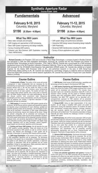 Synthetic Aperture Radar 
Fundamentals 
February 9-10, 2015 
Columbia, Maryland 
$1190 (8:30am - 4:00pm) 
What You Will Learn 
Course # D244 - D243 
• Basic radar concepts and principles. 
• SAR imaging and approaches to SAR processing. 
• Basic SAR system engineering and design tradeoffs. 
• Survey of existing SAR systems. 
• Coherent and Non-Coherent SAR Exploitation including 
basic interferometry, 
Advanced 
February 11-12, 2015 
Columbia, Maryland 
$1190 (8:30am - 4:00pm) 
What You Will Learn 
• SAR system design and performance estimation. 
• Interactive SAR design session illustrating design tradeoffs. 
• SAR Polarimetry. 
• Advanced SAR Interferometry including PS InSAR. 
• Survey of future applications and system. 
Richard Carande is the President, CEO and co-founder of Neva Ridge Technologies, a company located in Boulder Colorado 
that specializes in SAR and SAR exploitation technologies. Prevously, Mr. Carande was the Vice President and Director of 
Advanced Radar Technologies at Vexcel Corporation. From 1986 to 1995 Mr. Carande was a group leader for a SAR processor 
development group at the Jet Propulsion Laboratory (Pasadena California). There he was involved in developing an operational 
SAR processor for the JPL/NASA’s three-frequency, fully polarimetric AIRSAR system. Mr. Carande also worked as a System 
Engineer for the Alaska SAR Processor while at JPL, and performed research in the area of SAR Along-Track 
Interferometry. Before starting at JPL, Mr. Carande was employed by a technology company in California where he developed 
optical and digital SAR processors for internal research applications. Mr. Carande has a BS & MS in Physics from Case Western 
Reserve University. 
Course Outline 
Instructor 
1. Fundamentals of Radar. This portion of the course will provide 
a background in radar fundamentals that are necessary for the 
understanding and appreciation of synthetic aperture radar (SAR) and 
products derived from it. We will first review the history of radar 
technology and applications, and introduce some fundamental 
elements common to all radar systems. The student will learn how 
basic ranging radar systems operate, why a chirp pulse is commonly 
used, the Radar Range Equation and radar backscattering. We will 
also discuss common (and uncommon) radar frequencies 
(wavelengths) and their unique characteristics, and why one frequency 
might be preferred over another. A high-level description of radar 
polarization will also be presented. 
2. SAR Imaging. An overview of how SAR systems operate will be 
introduced. We will discuss airborne systems and spaceborne systems 
and describe unique considerations for each. Stripmap, spotlight and 
scanSAR operating modes will be presented. The advantages of each 
mode will be described. A description of SAR image characteristics 
including fore-shortening, layover and shadow will be shown. Range 
and azimuth ambiguities will be presented and techniques for 
mitigating them explained. Noise sources will be presented. Equations 
that control system performance will be presented including resolution, 
ambiguity levels, and sensitivity. Approaches to SAR image formation 
will be described including optical image formation and digital image 
formation. Algorithms such as polar formatting, seismic migration, 
range-Doppler and time-domain algorithms will be discussed. 
3. Existing and future SAR systems. We will describe the suite 
of SAR systems currently operating. These will include all of the 
commercial spaceborne SAR systems as well as common airborne 
systems. Key features and advantages of each system will be 
described. A description of upcoming SAR missions will be provided. 
4. SAR Image Exploitation. In this section of the class a number 
of SAR exploitation algorithms will be presented. The techniques 
described in this session rely on interpretation of detected images and 
are applied to both defense and scientific applications. A high-level 
description of polarimetric SAR will be presented and the unique 
capabilities it brings for new applications. (More polarimetry detail can 
be found in the ATI Advanced SAR course.) 
5. Coherent SAR Exploitation. The coherent nature of SAR 
imagery will be described and several ways to exploit this unique 
characteristic will be presented. We will discuss the “importance of 
phase,” and show how this leads to incredible sensitivities. Coherent 
change detection will be described as well as basic interferometric 
applications for measuring elevation or centimeter-level ground 
motion. (More detail on interferometry can be found in the ATI 
Advanced SAR course.) 
Course Outline 
1. SAR Review. A brief review of SAR technology, capabilities and 
terminology will set the stage for this Advanced SAR Class. 
2. SAR System Engineering and Performance Prediction. The 
factors that control the quality of SAR imagery produced from a given 
system will be developed and presented. This includes noise-equivalent 
sigma zero (sensitivity) calculations, trade-offs in terms of 
resolution verses coverage, and the impact of hardware selection 
including radar echo quantization (ADCs), antenna area and gain. 
Parameters that affect PRF selection will be described and a 
nomogrammatic approach for PRF selection will be presented. 
Specialized techniques to improve SAR performance will be described. 
3. Design-A-SAR. Using an ideal implementation of the radar 
equation, we will design a simplified SAR system and predict its 
performance. During this interactive session, the students will select 
radar “requirements” including radar frequency, coverage, resolution, 
data rate, sensitivity, aperture size and power; and the system 
performance will be determined. This interactive presentation of design 
trade-offs will clearly illustrate the challenges involved in building a 
realistic SAR system. 
4. SAR Polarimetry. We will first review polarimetric SAR principles 
and described single-pol, dual-pol and quad-pol SAR systems and how 
they operate. Hybrid and compact polarimetry will also be described. 
Polarization basis will be presented and we will discuss why one basis 
may be more useful than another for a particular application. 
Examples of using polarimetric data for performing SAR image 
segmentation and classification will be presented including 
decomposition approaches such as Cloud, Freeman-Durden and 
Yamaguchi. Polarimetric Change detection will be introduced. 
5. Advance SAR Interferometry. Techniques that exploit mutually 
coherent acquisitions of SAR data will be presented. We will first 
review two-pass interferometric SAR for elevation mapping and land 
movement measurements. This will be expanded to using multiple 
observations for obtaining time series results. Model-based methods 
that exploit redundant information for extracting unknown tropospheric 
phase errors and other unknown noise sources will be presented (e.g. 
Permanent Scatterer Interferometry). Examples of these data products 
will be provided, and a description of new exploitation products that 
can be derived will be presented. 
6. Future and potential applications and systems. A survey of 
current work going on in the SAR community will be presented, and 
indications as to where this may lead in the future. This will include an 
overview of recent breakthroughs in system design and operations, 
image/signal processing, processing hardware, exploitation, data 
collection and fusion. 
Register online at www.ATIcourses.com or call ATI at 888.501.2100 or 410.956.8805 26 – Vol. 119 Register online www.ATIcourses.com or call ATI aVto 8l.8 181.540 –1.226100 or 410.956.8805 
 