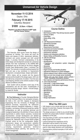 Unmanned Air Vehicle Design 
November 11-13 2014 
Dayton, Ohio 
February 17-19 2015 
Columbia, Maryland 
$1895 (8:30am - 4:30pm) 
Course # D261 
"Register 3 or More & Receive $10000 each 
Off The Course Tuition." 
Summary 
This three-day short course covers the design of 
unmanned air vehicles. The course will cover the 
history and classes of UAVs, requirement definition, 
command and control concepts and UAV aircraft 
design. It provides first-hand understanding of the 
entire design and development process for unmanned 
vehicles from their involvement in the DARPA MAV 
development and as the lead for the Army’s Brigade 
Combat Team Modernization Class I, Increment Two 
vehicle. The instructor is currently working towards first 
flight and was a key contributor to requirements 
development, conceptual design, design optimization. 
UAV’s history will be covered and the lessons 
learned and the breadth of the design space. UAV’s are 
and will be key components of aviation. From the nano 
sized flapping vehicles to the extreme duration of high 
altitude surveillance vehicles. 
Each student will be provided a hard copy of the 
presentations and the text book, Fundamentals of 
Aircraft and Airship Design: Volume I -Aircraft Design, 
by Leland M. Nicolai. 
Instructor 
Mr. Paul Gelhausen is Founder, Managing Member 
and Chief Technical Officer of an aerospace company. 
He holds a B.S. and M.S. degrees in Aerospace 
Engineering from the University of Michigan and 
Stanford University, respectively. Mr. Gelhausen 
provides technical managerial leadership in design, 
simulation, and testing of advanced ducted fan vehicle 
configurations as well as providing technical and 
managerial leadership in the definition of future vehicle 
requirements to satisfy mission scenarios, functional 
decomposition, concept development and detailed 
systems and technology analysis. Prior to founding the 
company Mr. Gelhausen was a former NASA Langley 
Engineer where he led the configuration design, 
aerodynamic design and aerodynamic validation 
elements of the multi-center Mars Airplane Program 
including requirements generation, technical 
specifications,analysis planning, test planning and 
overall management. 
Course Outline 
1. Introduction. 
• Brief history of UAV’s "How did toys become useful?" 
• Classes of UAV’s 
• Fixed Wing 
• Rotary Wing / VTOL 
• Micro 
2. UAV Requirements Definition. 
• Operational Concepts 
• Mission definition 
• Requirements Flow-down 
3. Command and Control Concepts. 
• Ground based operation 
• Autonomous operation 
• Systems and subsystems definition 
• System Safety and Reliability Concerns 
4. UAV Aircraft Design. 
• Configuration 
• Aerodynamics 
• Propulsion and propulsion system integration 
concepts 
• Structures 
• Performance 
• Flight Controls and Handling Qualities 
• Operational influences on control strategies 
• Vehicle analysis & how it affects control strategies 
• Make sure you have enough sensor bandwidth 
• Making sure you have enough control surfaces / 
power / bandwidth (choosing an actuator) 
• Gust rejection and trajectory performance driven by 
5. Case study Examples. 
• Case study 1: Large turbine design 
• Case study 2: Small piston engine design 
• Cost Analysis 
• Development 
• Manufacturing 
• Operations 
• Disposal 
• Design Tools 
• Design Optimization 
What You Will Learn 
• UAV design is not a simple task that can be fully 
learned in a short time, however, the scope of the 
problem can be outlined. 
• The design process is similar to any aircraft design, 
but there are unique tasks involved in replacing the 
intelligence of the pilot. 
• The long history of UAV’s and the breadth of the 
design space will be covered. 
• Lessons learned from experience and by 
observation will be shared in the course. 
• We will cover the tools and techniques that are 
used to make design decisions and modifications. 
• Representative practical examples of UAV will be 
presented. 
Register online at www.ATIcourses.com or call ATI at 888.501.2100 or 410.956.8805 Vol. 119 – 27 
 
