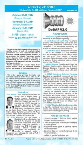 Architecting with DODAF 
Effectively Using The DOD Architecture Framework (DODAF) Course # M136 
October 30-31, 2014 
Columbia, Maryland 
November 6-7, 2014 
Newport, Rhode Island 
January 15-16, 2015 
Dayton, Ohio 
$1790 (8:30am - 4:30pm) 
Register 3 or More & Receive $10000 Each 
Off The Course Tuition. 
The DOD Architecture Framework (DODAF) provides an 
underlying structure to work with complexity. Today’s 
systems do not stand alone; each system fits within an 
increasingly complex system-of-systems, a network of 
interconnection that virtually guarantees surprise 
behavior. Systems science recognizes this type of 
interconnectivity as one essence of complexity. It 
requires new tools, new methods, and new paradigms for 
effective system design. 
Practice architecting on a creative “Mars Rotor” 
complex system. Define the operations, technical 
structure, and migration for this future space program. 
Summary 
This 2-day course provides knowledge and 
exercises at a practical level in the use of the DODAF. 
You will learn about architecting processes, methods 
and thought patterns. You will practice architecting by 
creating DODAF representations of a familiar, complex 
system-of-systems. By the end of this course, you will 
be able to use DODAF effectively in your work to assist 
your system architecting. 
Instructors 
Eric Honour, CSEP, international consultant and 
lecturer, has a 40-year career of 
complex systems development & 
operation. Founder and former President 
of INCOSE. Author of the “Value of SE” 
material in the INCOSE Handbook. He 
has led the development of 18 major 
systems, including the Air Combat 
Maneuvering Instrumentation systems 
and the Battle Group Passive Horizon Extension 
System. BSSE (Systems Engineering), US Naval 
Academy, MSEE, Naval Postgraduate School, and 
PhD candidate, University of South Australia. 
Dr. Scott Workinger has led projects in 
Manufacturing, Eng. & Construction, and 
Info. Tech. for 30 years. His projects 
have made contributions ranging from 
increasing optical fiber bandwidth to 
creating new CAD technology. He 
currently teaches courses on 
management and engineering and 
consults on strategic issues in 
management and technology. He holds a Ph.D. in 
Engineering from Stanford. 
Course Outline 
1. Introduction. System architecting concepts. How 
architecting fits with systems engineering. 
2. Architectures and Architecting. Fundamental 
concepts. Terms and definitions. Origin of the terms 
within systems development. Understanding of the 
components of an architecture. Architecting key 
activities. Foundations of modern architecting. 
3. Architectural Tools. Architectural frameworks: 
DODAF, TOGAF, Zachman, FEAF. Why frameworks 
exist, and what they hope to provide. Design patterns 
and their origin. Using patterns to generate 
alternatives. Pattern language and the communication 
of patterns. System architecting patterns. Binding 
patterns into architectures. 
4. DODAF Overview. Viewpoints within DoDAF (All, 
Capability, Data/Information, Operational, Project, 
Services, Standards, Systems). How Viewpoints 
support models. Diagram types (views) within each 
viewpoint. 
5. DODAF Operational Definition Processes. 
Describing an operational environment, and then 
modifying it to incorporate new capabilities. Sequences 
of creation. How to convert concepts into DODAF 
views. Practical exercises on each DODAF view, with 
review and critique. Teaching method includes three 
passes for each product: (a) describing the views, (b) 
instructor-led exercise, (c) group work to create views. 
6. DODAF Technical Definition Processes. 
Converting the operational definition into service-oriented 
technical architecture. Matching the new 
architecture with legacy systems. Sequences of 
creation. Linkages between the technical viewpoints 
and the operational viewpoints. Practical exercises on 
each DODAF view, with review and critique, again 
using the three-pass method. 
7. DODAF Migration Definition Processes. How 
to depict the migration of current systems into future 
systems while maintaining operability at each step. 
Practical exercises on migration planning. 
Who Should Attend 
• Systems engineers, Technical team leaders, 
Program or project managers. 
• Others who participate in defining and developing 
complex systems. 
• A key member of a system or system-of-systems 
development team. 
• Concerned about how your system product fits into 
the larger context. 
• Looking for practical methods to use. 
30 – Vol. 119 Register online at www.ATIcourses.com or call ATI at 888.501.2100 or 410.956.8805 
 