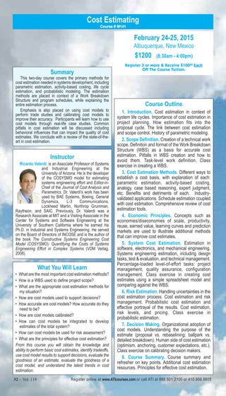 Summary 
Cost Estimating 
Course # M141 
This two-day course covers the primary methods for 
cost estimation needed in systems development, including 
parametric estimation, activity-based costing, life cycle 
estimation, and probabilistic modeling. The estimation 
methods are placed in context of a Work Breakdown 
Structure and program schedules, while explaining the 
entire estimation process. 
Emphasis is also placed on using cost models to 
perform trade studies and calibrating cost models to 
improve their accuracy. Participants will learn how to use 
cost models through real-life case studies. Common 
pitfalls in cost estimation will be discussed including 
behavioral influences that can impact the quality of cost 
estimates. We conclude with a review of the state-of-the-art 
in cost estimation. 
February 24-25, 2015 
Albuquerque, New Mexico 
$1200 (8:30am - 4:00pm) 
Register 3 or More & Receive $10000 Each 
Off The Course Tuition. 
Course Outline 
1. Introduction. Cost estimation in context of 
system life cycles. Importance of cost estimation in 
project planning. How estimation fits into the 
proposal cycle. The link between cost estimation 
and scope control. History of parametric modeling. 
2. Scope Definition. Creation of a technical work 
scope. Definition and format of the Work Breakdown 
Structure (WBS) as a basis for accurate cost 
estimation. Pitfalls in WBS creation and how to 
avoid them. Task-level work definition. Class 
exercise in creating a WBS. 
3. Cost Estimation Methods. Different ways to 
establish a cost basis, with explanation of each: 
parametric estimation, activity-based costing, 
analogy, case based reasoning, expert judgment, 
etc. Benefits and detriments of each. Industry-validated 
applications. Schedule estimation coupled 
with cost estimation. Comprehensive review of cost 
estimation tools. 
4. Economic Principles. Concepts such as 
economies/diseconomies of scale, productivity, 
reuse, earned value, learning curves and prediction 
markets are used to illustrate additional methods 
that can improve cost estimates. 
5. System Cost Estimation. Estimation in 
software, electronics, and mechanical engineering. 
Systems engineering estimation, including design 
tasks, test & evaluation, and technical management. 
Percentage-loaded level-of-effort tasks: project 
management, quality assurance, configuration 
management. Class exercise in creating cost 
estimates using a simple spreadsheet model and 
comparing against the WBS. 
6. Risk Estimation. Handling uncertainties in the 
cost estimation process. Cost estimation and risk 
management. Probabilistic cost estimation and 
effective portrayal of the results. Cost estimation, 
risk levels, and pricing. Class exercise in 
probabilistic estimation. 
7. Decision Making. Organizational adoption of 
cost models. Understanding the purpose of the 
estimate (proposal vs. rebaselining; ballpark vs. 
detailed breakdown). Human side of cost estimation 
(optimism, anchoring, customer expectations, etc.). 
Class exercise on calibrating decision makers. 
8. Course Summary. Course summary and 
refresher on key points. Additional cost estimation 
resources. Principles for effective cost estimation. 
Instructor 
Ricardo Valerdi, is an Associate Professor of Systems 
and Industrial Engineering at the 
University of Arizona. He is the developer 
of the COSYSMO model for estimating 
systems engineering effort and Editor-in- 
Chief of the Journal of Cost Analysis and 
Parametrics. Dr. Valerdi's work has been 
used by BAE Systems, Boeing, General 
Dynamics, L-3 Communications, 
Lockheed Martin, Northrop Grumman, 
Raytheon, and SAIC. Previously, Dr. Valerdi was a 
Research Associate at MIT and a Visiting Associate in the 
Center for Systems and Software Engineering at the 
University of Southern California where he earned his 
Ph.D. in Industrial and Systems Engineering. He served 
on the Board of Directors of INCOSE and is the author of 
the book The Constructive Systems Engineering Cost 
Model (COSYSMO): Quantifying the Costs of Systems 
Engineering Effort in Complex Systems (VDM Verlag, 
2008). 
What You Will Learn 
• What are the most important cost estimation methods? 
• How is a WBS used to define project scope? 
• What are the appropriate cost estimation methods for 
my situation? 
• How are cost models used to support decisions? 
• How accurate are cost models? How accurate do they 
need to be? 
• How are cost models calibrated? 
• How can cost models be integrated to develop 
estimates of the total system? 
• How can cost models be used for risk assessment? 
• What are the principles for effective cost estimation? 
From this course you will obtain the knowledge and 
ability to perform basic cost estimates, identify tradeoffs, 
use cost model results to support decisions, evaluate the 
goodness of an estimate, evaluate the goodness of a 
cost model, and understand the latest trends in cost 
estimation. 
32 – Vol. 119 Register online at www.ATIcourses.com or call ATI at 888.501.2100 or 410.956.8805 
 