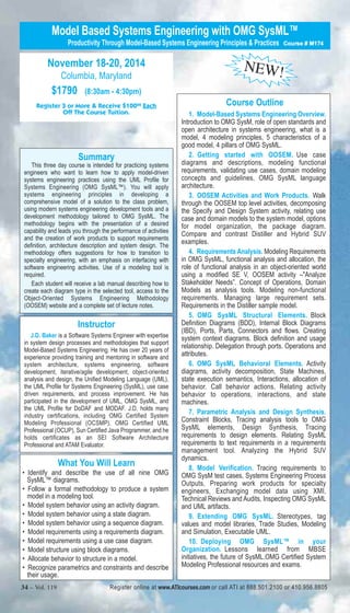 Model Based Systems Engineering with OMG SysML™ 
Productivity Through Model-Based Systems Engineering Principles & Practices Course # M174 
November 18-20, 2014 
Columbia, Maryland 
$1790 (8:30am - 4:30pm) 
Register 3 or More & Receive $10000 Each 
Off The Course Tuition. 
Summary 
This three day course is intended for practicing systems 
engineers who want to learn how to apply model-driven 
systems engineering practices using the UML Profile for 
Systems Engineering (OMG SysML™). You will apply 
systems engineering principles in developing a 
comprehensive model of a solution to the class problem, 
using modern systems engineering development tools and a 
development methodology tailored to OMG SysML. The 
methodology begins with the presentation of a desired 
capability and leads you through the performance of activities 
and the creation of work products to support requirements 
definition, architecture description and system design. The 
methodology offers suggestions for how to transition to 
specialty engineering, with an emphasis on interfacing with 
software engineering activities. Use of a modeling tool is 
required. 
Each student will receive a lab manual describing how to 
create each diagram type in the selected tool, access to the 
Object-Oriented Systems Engineering Methodology 
(OOSEM) website and a complete set of lecture notes. 
Instructor 
J.D. Baker is a Software Systems Engineer with expertise 
in system design processes and methodologies that support 
Model-Based Systems Engineering. He has over 20 years of 
experience providing training and mentoring in software and 
system architecture, systems engineering, software 
development, iterative/agile development, object-oriented 
analysis and design, the Unified Modeling Language (UML), 
the UML Profile for Systems Engineering (SysML), use case 
driven requirements, and process improvement. He has 
participated in the development of UML, OMG SysML, and 
the UML Profile for DoDAF and MODAF. J.D. holds many 
industry certifications, including OMG Certified System 
Modeling Professional (OCSMP), OMG Certified UML 
Professional (OCUP), Sun Certified Java Programmer, and he 
holds certificates as an SEI Software Architecture 
Professional and ATAM Evaluator. 
NEW! 
Course Outline 
1. Model-Based Systems Engineering Overview. 
Introduction to OMG SysM, role of open standards and 
open architecture in systems engineering, what is a 
model, 4 modeling principles, 5 characteristics of a 
good model, 4 pillars of OMG SysML. 
2. Getting started with OOSEM. Use case 
diagrams and descriptions, modeling functional 
requirements, validating use cases, domain modeling 
concepts and guidelines, OMG SysML language 
architecture. 
3. OOSEM Activities and Work Products. Walk 
through the OOSEM top level activities, decomposing 
the Specify and Design System activity, relating use 
case and domain models to the system model, options 
for model organization, the package diagram. 
Compare and contrast Distiller and Hybrid SUV 
examples. 
4. Requirements Analysis. Modeling Requirements 
in OMG SysML, functional analysis and allocation, the 
role of functional analysis in an object-oriented world 
using a modified SE V, OOSEM activity –"Analyze 
Stakeholder Needs”. Concept of Operations, Domain 
Models as analysis tools. Modeling non-functional 
requirements. Managing large requirement sets. 
Requirements in the Distiller sample model. 
5. OMG SysML Structural Elements. Block 
Definition Diagrams (BDD), Internal Block Diagrams 
(IBD), Ports, Parts, Connectors and flows. Creating 
system context diagrams. Block definition and usage 
relationship. Delegation through ports. Operations and 
attributes. 
6. OMG SysML Behavioral Elements. Activity 
diagrams, activity decomposition, State Machines, 
state execution semantics, Interactions, allocation of 
behavior. Call behavior actions. Relating activity 
behavior to operations, interactions, and state 
machines. 
7. Parametric Analysis and Design Synthesis. 
Constraint Blocks, Tracing analysis tools to OMG 
SysML elements, Design Synthesis, Tracing 
requirements to design elements. Relating SysML 
requirements to text requirements in a requirements 
management tool. Analyzing the Hybrid SUV 
dynamics. 
8. Model Verification. Tracing requirements to 
OMG SysM test cases, Systems Engineering Process 
Outputs, Preparing work products for specialty 
engineers, Exchanging model data using XMI, 
Technical Reviews and Audits, Inspecting OMG SysML 
and UML artifacts. 
9. Extending OMG SysML. Stereotypes, tag 
values and model libraries, Trade Studies, Modeling 
and Simulation, Executable UML. 
10. Deploying OMG SysML™ in your 
Organization. Lessons learned from MBSE 
initiatives, the future of SysML.OMG Certified System 
Modeling Professional resources and exams. 
What You Will Learn 
• Identify and describe the use of all nine OMG 
SysML™ diagrams. 
• Follow a formal methodology to produce a system 
model in a modeling tool. 
• Model system behavior using an activity diagram. 
• Model system behavior using a state diagram. 
• Model system behavior using a sequence diagram. 
• Model requirements using a requirements diagram. 
• Model requirements using a use case diagram. 
• Model structure using block diagrams. 
• Allocate behavior to structure in a model. 
• Recognize parametrics and constraints and describe 
their usage. 
34 – Vol. 119 Register online at www.ATIcourses.com or call ATI at 888.501.2100 or 410.956.8805 
 