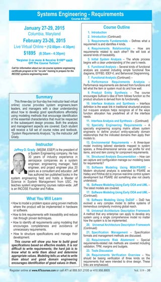 Systems Engineering - Requirements 
January 27-29, 2015 
Columbia, Maryland 
February 23-26, 2015 
Course # M231 
Live Virtual Online • (12:00pm - 4:30pm) 
$1895 (8:30am - 4:30pm) 
"Register 3 or More & Receive $10000 each 
Off The Course Tuition." 
Call for information about our six-course systems engineering 
certificate program or for “on-site” training to prepare for the 
INCOSE systems engineering exam. 
Summary 
This three-day (or four-day live instructor lead virtual 
online) course provides system engineers,team 
leaders, and managers with a clear understanding 
about how to develop good specifications affordably 
using modeling methods that encourage identification 
of the essential characteristics that must be respected 
in the subsequent design process. Both the analysis 
and management aspects are covered. Each student 
will receive a full set of course notes and textbook, 
“System Requirements Analysis,” by the instructor Jeff 
Grady. 
Instructor 
Jeffrey O. Grady (MSSM, ESEP) is the president of 
a System Engineering company. He has 
30 years of industry experience in 
aerospace companies as a system 
engineer, engineering manager, field 
engineer, and project engineer plus 20 
years as a consultant and educator. Jeff 
has authored ten published books in the 
system engineering field and holds a Master of 
Science in System Management from USC. He 
teaches system engineering courses nation-wide. Jeff 
is an INCOSE Founder and Fellow. 
What You Will Learn 
• How to model a problem space using proven methods 
where the product will be implemented in hardware 
or software. 
• How to link requirements with traceability and reduce 
risk through proven techniques. 
• How to identify all requirements using modeling that 
encourages completeness and avoidance of 
unnecessary requirements. 
• How to structure specifications and manage their 
development. 
This course will show you how to build good 
specifications based on effective models. It is not 
difficult to write requirements; the hard job is to 
know what to write them about and determine 
appropriate values. Modeling tells us what to write 
them about and good domain engineering 
encourages identification of good values in them. 
Course Outline 
1. Introduction 
2. Introduction (Continued) 
3. Requirements Fundamentals – Defines what a 
requirement is and identifies 4 kinds. 
4. Requirements Relationships – How are 
requirements related to each other? We will look at 
several kinds of traceability. 
5. Initial System Analysis – The whole process 
begins with a clear understanding of the user’s needs. 
6. Functional Analysis – Several kinds of functional 
analysis are covered including simple functional flow 
diagrams, EFFBD, IDEF-0, and Behavioral Diagramming. 
7. Functional Analysis (Continued) – 
8. Performance Requirements Analysis – 
Performance requirements are derived from functions and 
tell what the item or system must do and how well. 
9. Product Entity Synthesis – The course 
encourages Sullivan’s idea of form follows function so the 
product structure is derived from its functionality. 
10. Interface Analysis and Synthesis – Interface 
definition is the weak link in traditional structured analysis 
but n-square analysis helps recognize all of the ways 
function allocation has predefined all of the interface 
needs. 
11. Interface Analysis and Synthesis – (Continued) 
12. Specialty Engineering Requirements – A 
specialty engineering scoping matrix allows system 
engineers to define product entity-specialty domain 
relationships that the indicated domains then apply their 
models to. 
13. Environmental Requirements – A three-layer 
model involving tailored standards mapped to system 
spaces, a three-dimensional service use profile for end 
items, and end item zoning for component requirements. 
14. Structured Analysis Documentation – How can 
we capture and configuration manage our modeling basis 
for requirements? 
15. Software Modeling Using MSA/PSARE – 
Modern structured analysis is extended to PSARE as 
Hatley and Pirbhai did to improve real-time control system 
development but PSARE did something else not clearly 
understood. 
16. Software Modeling Using Early OOA and UML – 
The latest models are covered. 
17. Software Modeling Using Early OOA and UML – 
(Continued). 
18. Software Modeling Using DoDAF – DoD has 
evolved a very complex model to define systems of 
tremendous complexity involving global reach. 
19. Universal Architecture Description Framework 
A method that any enterprise can apply to develop any 
system using a single comprehensive model no matter 
how the system is to be implemented. 
20. Universal Architecture Description Framework 
(Continued) 
21. Specification Management – Specification 
formats and management methods are discussed. 
22. Requirements Risk Abatement – Special 
requirements-related risk methods are covered including 
validation, TPM, margins and budgets. 
23. Tools Discussion 
24. Requirements Verification Overview – You 
should be basing verification of three kinds on the 
requirements that were intended to drive design. These 
links are emphasized. 
Register online at www.ATIcourses.com or call ATI at 888.501.2100 or 410.956.8805 Vol. 119 – 35 
 