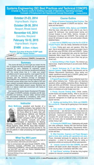 Systems Engineering (SE) Best Practices and Technical CONOPS 
A hands on, how-to course in building Concepts of Operations, Operating Concepts, 
Concepts of Employment and Operational Concept Documents Course # M144 
October 21-23, 2014 
Virginia Beach, Virginia 
October 28-30, 2014 
Newport, Rhode Island 
November 4-6, 2014 
Columbia, Maryland 
February 10-12, 2015 
Virginia Beach, Virginia 
$1490 (8:30am - 4:30pm) 
"Register 3 or More & Receive $10000 each 
Off The Course Tuition." 
Video! 
www.aticourses.com/Technical_CONOPS_Concepts.htm 
Summary 
This course will show you how to get your project into the 
10% of projects that field successfully and are aggressively 
supported by users. Designed for engineers, system 
architects, PMs, buyers and business development/marketing 
staff, this course shows how to 1) make your project 
cancellation-proof 2) secure assertive, vocal support from the 
user community and 3) communicate with users and 
operators with the Technical Concept of Operations 
(TechCONOPS) and Operations Concept Description (OCD). 
Real‐world success stories show how five pillars of SE (and 
Lean) underpin successful defense and commercial projects. 
Examples of failed projects pinpoint causes. Reinforce new 
skills in a relaxed, small team environment with hands‐on 
exercises each day. 
Each student will receive System Development Principles; 
~200 pages of CONOPS examples, templates and SE tools; 
checklists and handouts; instructor slides; technical writing 
tips; personalized certificate of competency; class photo; 
invitation to join graduates-only Community of Interest. 
Instructor 
Mack McKinney, president and founder of a 
consulting company, has worked in the 
defense industry since 1975, first as an 
Air Force officer for 8 years, then with 
Westinghouse Defense and Northrop 
Grumman for 16 years, then with a 
SIGINT company in NY for 6 years. He 
now teaches, consults and writes 
Concepts of Operations for Boeing, 
Sikorsky, Lockheed Martin Skunk Works, Raytheon 
Missile Systems, DISA, MITRE, Booz Allen Hamilton, 
and DARPA, all the uniformed services and the IC. He 
has US patents in radar processing and hyperspectral 
sensing. 
What You Will Learn 
• Systems Engineering Best Practices in use today, tools to 
use (and avoid), what works and what doesn’t. 
• How to communicate with users through CONOPS, OCDs, 
Operating Concepts (OPCONS) and Concepts of 
Employment (CONEMPS). How to build them and when to 
use (and NOT use) each one: Robotic Battlefield Medic 
scenario-based exercises. 
• Technical Writing (2 hour crash course - - - the minimum you 
need to know) 
Course Outline 
1. Review of Systems Engineering Best Practices: Five 
pillars of SE with crosswalk to CONOPS and OpCons. What 
works and what doesn’t. 
2. Technical CONOPS, OCDs, OpCons and CONEMPS: 
What they mean, what goes into each, when to use, how to 
support SE techniques. Use scenario‐based training and 
Concept Analysis to build OCDs, OpCons, Concepts of 
Employment (ConEmps) and CONOPS. Then combine with 
proven SE techniques to tackle a real world problem (Robotic 
Battlefield Medic). 
3. Learn how to CONOPS map to the five S’s of SE for 
IT/Cyber Projects: Sort, Set, Sweep, Standardize and Sustain 
4. Users: Finding good users and operators. What they 
want. How to recruit good ones to support your project. How to 
talk with them using OPCONS, OCDs and CONOPS. Folding 
their needs into the development plan using the User-Driven 
Stakeholder Matrix (taught ONLY in this course). Questions 
developers must always ask users (one of them may get you 
thrown out!). 
6. Technical Writing in Plain English: The minimum you 
need to know. Graphics techniques to use (and avoid). Briefing 
a CONOPS. 
7. Special Techniques for IT and Other Software- 
Intensive Systems: Quality Software Requirements and the 
Software Requirements Specification; stress testing and 
realistic operational scenarios tied to CONOPS; getting users’ 
help; tracing requirements to CONOPS. 
8. Program/Project Support: Using confidential inputs from 
users without betraying trust. Finding users and observing 
operations without upsetting contracting officers. Designing-in 
clarity with OCDs and OPCONS. Hiring and retaining the right 
former users to eliminate scope‐creep and help your teams 
deliver on‐schedule and under‐budget every time. 
9. Precise, Accurate Thinking Skills: Critical, creative, 
counter-intuitive and empathic thinking. When to use (and not 
use) each. Brain-stretching exercises involve crashed 
spacecraft, management of a health spa and more (our most 
popular exercise). 
11. Building and briefing OV-1s, OV-2s and CONOPS. 
Do’s and Don’ts. Proven tips for gaining buy-in from decision 
makers. 
12. Case studies of program‐killers — $$$ millions 
invested and lost — see what went wrong and key lessons (to 
be) learned: Software for automated imagery analysis; low cost, 
lightweight, hyperspectral sensor; non‐traditional ISR; 
innovative ATC aircraft tracking system; air defense system; 
ACS; full motion video for bandwidth‐disadvantaged users in 
combat: Doing it right! 
13. Forming the CONOPS team: Collaborating with people 
from other professions. Working With Non-Technical People: 
Forces that drive Program Managers, Requirements Writers, 
Acquisition/Contracts Professionals. What motivates them, how 
to work with them. 
14. What Scientists, Engineers and Project Managers 
need to know when working with operational end users. 
Proven, time-tested techniques for capturing the end user’s 
perspective – a primer for non-users. Rules for visiting an 
operational unit/site and working with difficult users/operators. 
15. Lessons Learned From Bad CONOPS: real world 
problems with fighter aircraft, attack helicopters, C3I systems, 
border security project, humanitarian relief effort, radar. 
16. “Last Chance” workshop: On last day, bring toughest 
problems for instructor’s counsel and assistance. 
36 – Vol. 119 Register online at www.ATIcourses.com or call ATI at 888.501.2100 or 410.956.8805 
 