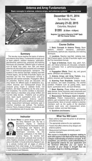 Antenna and Array Fundamentals 
Basic concepts in antennas, antenna arrays, and antennas systems Course # D120 
December 10-11, 2014 
San Antonio, Texas 
January 21-22, 2015 
Columbia, Maryland 
$1295 (8:30am - 4:00pm) 
Register 3 or More & Receive $10000 Each 
Off The Course Tuition. 
Course Outline 
1. Basic Concepts In Antenna Theory. Beam 
patterns, radiation resistance, polarization, 
gain/directivity, aperture size, reciprocity, and matching 
techniques. 
2. Locations. Reactive near-field, radiating near-field 
(Fresnel region), far-field (Fraunhofer region) and 
the Friis transmission formula. 
3. Types of Antennas. Dipole, loop, patch, horn, 
dish, and helical antennas are discussed, compared, 
and contrasted from a performance/applications 
standpoint. 
4. Propagation Effects. Direct, sky, and ground 
waves. Diffraction and scattering. 
5. Antenna Arrays and Array Factors. (e.g., 
uniform, binomial, and Tschebyscheff arrays). 
6. Scanning From Broadside. Sidelobe levels, 
null locations, and beam broadening. The end-fire 
condition. Problems such as grating lobes, beam 
squint, quantization errors, and scan blindness. 
7. Beam Steering. Phase shifters and true-time 
delay devices. Some commonly used components and 
delay devices (e.g., the Rotman lens) are compared. 
8. Measurement Techniques Used In Anechoic 
Chambers. Pattern measurements, polarization 
patterns, gain comparison test, spinning dipole (for CP 
measurements). Items of concern relative to anechoic 
chambers such as the quality of the absorbent 
material, quiet zone, and measurement errors. 
Compact, outdoor, and near-field ranges. 
9. Questions and Answers. 
Summary 
This two-day course teaches the basics of antenna 
and antenna array theory. Fundamental concepts such 
as beam patterns, radiation resistance, polarization, 
gain/directivity, aperture size, reciprocity, and matching 
techniques are presented. Different types of antennas 
such as dipole, loop, patch, horn, dish, and helical 
antennas are discussed and compared and contrasted 
from a performance-applications standpoint. The 
locations of the reactive near-field, radiating near-field 
(Fresnel region), and far-field (Fraunhofer region) are 
described and the Friis transmission formula is 
presented with worked examples. Propagation effects 
are presented. Antenna arrays are discussed, and 
array factors for different types of distributions (e.g., 
uniform, binomial, and Tschebyscheff arrays) are 
analyzed giving insight to sidelobe levels, null 
locations, and beam broadening (as the array scans 
from broadside.) The end-fire condition is discussed. 
Beam steering is described using phase shifters and 
true-time delay devices. Problems such as grating 
lobes, beam squint, quantization errors, and scan 
blindness are presented. Antenna systems 
(transmit/receive) with active amplifiers are introduced. 
Finally, measurement techniques commonly used in 
anechoic chambers are outlined. The textbook, 
Antenna Theory, Analysis & Design, is included as well 
as a comprehensive set of course notes. 
What You Will Learn 
• Basic antenna concepts that pertain to all antennas 
and antenna arrays. 
• The appropriate antenna for your application. 
• Factors that affect antenna array designs and 
antenna systems. 
• Measurement techniques commonly used in 
anechoic chambers. 
This course is invaluable to engineers seeking to 
work with experts in the field and for those desiring 
a deeper understanding of antenna concepts. At its 
completion, you will have a solid understanding of 
the appropriate antenna for your application and 
the technical difficulties you can expect to 
encounter as your design is brought from the 
conceptual stage to a working prototype. 
Instructor 
Dr. Steven Weiss is a senior design engineer with 
the Army Research Lab. He has a 
Bachelor’s degree in Electrical 
Engineering from the Rochester Institute 
of Technology with Master’s and 
Doctoral Degrees from The George 
Washington University. He has 
numerous publications in the IEEE on 
antenna theory. He teaches both 
introductory and advanced, graduate level courses at 
Johns Hopkins University on antenna systems. He is 
active in the IEEE. In his job at the Army Research Lab, 
he is actively involved with all stages of antenna 
development from initial design, to first prototype, to 
measurements. He is a licensed Professional Engineer 
in both Maryland and Delaware. 
Register online at www.ATIcourses.com or call ATI at 888.501.2100 or 410.956.8805 Vol. 119 – 37 
 
