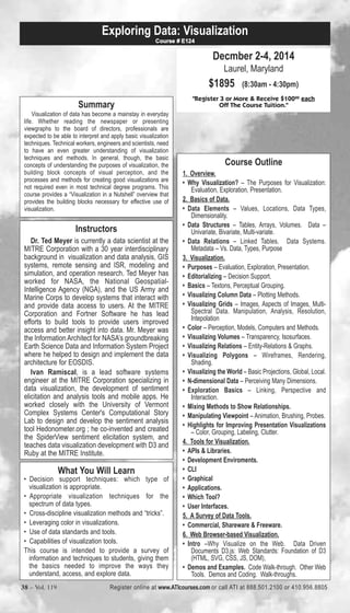 Exploring Data: Visualization 
Summary 
Course # E124 
Visualization of data has become a mainstay in everyday 
life. Whether reading the newspaper or presenting 
viewgraphs to the board of directors, professionals are 
expected to be able to interpret and apply basic visualization 
techniques. Technical workers, engineers and scientists, need 
to have an even greater understanding of visualization 
techniques and methods. In general, though, the basic 
concepts of understanding the purposes of visualization, the 
building block concepts of visual perception, and the 
processes and methods for creating good visualizations are 
not required even in most technical degree programs. This 
course provides a “Visualization in a Nutshell” overview that 
provides the building blocks necessary for effective use of 
visualization. 
Instructors 
Dr. Ted Meyer is currently a data scientist at the 
MITRE Corporation with a 30 year interdisciplinary 
background in visualization and data analysis, GIS 
systems, remote sensing and ISR, modeling and 
simulation, and operation research. Ted Meyer has 
worked for NASA, the National Geospatial- 
Intelligence Agency (NGA), and the US Army and 
Marine Corps to develop systems that interact with 
and provide data access to users. At the MITRE 
Corporation and Fortner Software he has lead 
efforts to build tools to provide users improved 
access and better insight into data. Mr. Meyer was 
the Information Architect for NASA’s groundbreaking 
Earth Science Data and Information System Project 
where he helped to design and implement the data 
architecture for EOSDIS. 
Ivan Ramiscal, is a lead software systems 
engineer at the MITRE Corporation specializing in 
data visualization, the development of sentiment 
elicitation and analysis tools and mobile apps. He 
worked closely with the University of Vermont 
Complex Systems Center's Computational Story 
Lab to design and develop the sentiment analysis 
tool Hedonometer.org ; he co-invented and created 
the SpiderView sentiment elicitation system, and 
teaches data visualization development with D3 and 
Ruby at the MITRE Institute. 
What You Will Learn 
• Decision support techniques: which type of 
visualization is appropriate. 
• Appropriate visualization techniques for the 
spectrum of data types. 
• Cross-discipline visualization methods and “tricks”. 
• Leveraging color in visualizations. 
• Use of data standards and tools. 
• Capabilities of visualization tools. 
This course is intended to provide a survey of 
information and techniques to students, giving them 
the basics needed to improve the ways they 
understand, access, and explore data. 
Decmber 2-4, 2014 
Laurel, Maryland 
$1895 (8:30am - 4:30pm) 
"Register 3 or More & Receive $10000 each 
Off The Course Tuition." 
Course Outline 
1. Overview. 
• Why Visualization? – The Purposes for Visualization: 
Evaluation, Exploration, Presentation. 
2. Basics of Data. 
• Data Elements – Values, Locations, Data Types, 
Dimensionality. 
• Data Structures – Tables, Arrays, Volumes. Data – 
Univariate, Bivariate, Multi-variate. 
• Data Relations – Linked Tables. Data Systems. 
Metadata – Vs. Data, Types, Purpose 
3. Visualization. 
• Purposes – Evaluation, Exploration, Presentation. 
• Editorializing – Decision Support. 
• Basics – Textons, Perceptual Grouping. 
• Visualizing Column Data – Plotting Methods. 
• Visualizing Grids – Images, Aspects of Images, Multi- 
Spectral Data. Manipulation, Analysis, Resolution, 
Intepolation 
• Color – Perception, Models, Computers and Methods. 
• Visualizing Volumes – Transparency, Isosurfaces. 
• Visualizing Relations – Entity-Relations & Graphs. 
• Visualizing Polygons – Wireframes, Rendering, 
Shading. 
• Visualizing the World – Basic Projections, Global, Local. 
• N-dimensional Data – Perceiving Many Dimensions. 
• Exploration Basics – Linking, Perspective and 
Interaction. 
• Mixing Methods to Show Relationships. 
• Manipulating Viewpoint – Animation, Brushing, Probes. 
• Highlights for Improving Presentation Visualizations 
– Color, Grouping, Labeling, Clutter. 
4. Tools for Visualization. 
• APIs & Libraries. 
• Development Enviroments. 
• CLI 
• Graphical 
• Applications. 
• Which Tool? 
• User Interfaces. 
5. A Survey of Data Tools. 
• Commercial, Shareware & Freeware. 
6. Web Browser-based Visualization. 
• Intro –Why Visualize on the Web. Data Driven 
Documents D3.js: Web Standards: Foundation of D3 
(HTML, SVG, CSS, JS, DOM), 
• Demos and Examples. Code Walk-through. Other Web 
Tools. Demos and Coding. Walk-throughs. 
38 – Vol. 119 Register online at www.ATIcourses.com or call ATI at 888.501.2100 or 410.956.8805 
 
