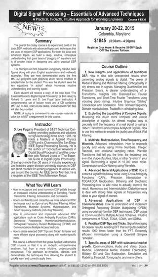 Digital Signal Processing – Essentials of Advanced Techniques 
A Practical, In-Depth, Intuitive Approach for Working Engineers Course # E136 
NEW! 
Summary 
The goal of this 3-day course is to expand and build on the 
basic DSP methods with advanced topics and techniques that 
are used in modern DSP applications. For both the basic and 
advanced topics, we build a deep, intuitive, conceptual 
understanding that goes beyond “plugging in” equations and 
is of proven value in designing and using practical DSP 
systems. 
The concepts are first presented using many colorful, clear 
figures along with plain English explanations and real-world 
examples. They are next demonstrated using the free 
MATLAB programs (with graphics) which can be modified or 
adapted later by the student. This way the student sees the 
key equations “in action” which increases intuitive 
understanding and learning speed. 
Each student will receive a copy of the new book “The 
Essential Guide to Digital Signal Processing” (a $40 value) by 
Richard G. Lyons and D. Lee Fugal (your instructor). A 
comprehensive set of lecture notes and a CD containing 
MATLAB m-files, color course slides, and additional PDF files 
will also be provided. 
NOTE: A laptop is convenient to see course materials in 
color but is NOT a requirement for this course. 
January 20-22, 2015 
Columbia, Maryland 
$1845 (8:30am - 4:00pm) 
Register 3 or More & Receive $10000 Each 
Off The Course Tuition. 
Course Outline 
1. New insights and applications of traditional 
DSP. How to deal with unexpected results when 
converting analog signals to digital. The power of 
Median Filtering and Matched Filtering. Orthogonality in 
city streets and in signals. Managing Quantization and 
Precision Errors. A clearer understanding of z- 
Transforms. Insights into Discrete/Fast Fourier 
Transforms, and Short-Time Fourier Transforms using 
vibrating piano strings. Intuitive Graphical “Sliding” 
Convolution and Correlation. Time Domain/Frequency 
Domain manipulations. Tradeoffs in windowing data. 
2. Exploiting the capabilities of Complex Signals. 
Mastering this much more complete and usable 
description of signals. An almost magical way to 
precisely shift the frequency of a real signal by using a 
Hilbert Transforms and complex Analytical Signals. How 
to use this method to enable the (safe) use of Brick Wall 
Filtering. 
3. Multirate, Multresolution, Time/Frequency, and 
Wavelets. Advanced interpolation. How to resample 
quickly and easily using Prime Numbers. Integer, 
Rational, and Irrational sampling ratios. Wavelet 
Transforms that tell you the time, the frequency and 
even the shape of pulses, blips, or other “events” in your 
signal. Recovering a signal in 10,000 times noise. 
Compression and De-Noising using Wavelets. 
4. Advanced General Applications of DSP. How to 
extract a signal from heavy noise using Cross Ambiguity 
Functions (CAFs). Precision Interpolation in 
TDOA/FDOA Geolocation. Dithering and Stochastic 
Processing–how to add noise to actually improve the 
result. Harmonics and Intermodulation Distortion–ways 
to deal with strong false signals at frequencies very 
close to your signal of interest. 
5. Advanced Applications of DSP in 
Communications. How to understand and implement 
Orthogonal Frequency Division Multiplexing (OFDM) 
using surprisingly familiar DSP techniques. DSP usage 
in Communications Multiple Access Schemes. Intuitive 
comparisons of FDMA, TDMA, CDMA, and SDMA. 
6. Practical DSP Tips and Tricks. Signal Averaging 
for cleaner results. A sliding DFT that computes selected 
results 1000 times faster than the FFT. Extremely 
efficient minimization using a Downhill Simplex 
“amoeba”. 
7. Specific areas of DSP with substantial market 
growth. Communications, Audio and Video, Space, 
Medical, Commercial Media, Weather Forecasting, 
Military, Oil and Gas Exploration, Simulation and 
Modeling, Financial, Tomography, and many others. 
Instructor 
D. Lee Fugal is President of S&ST Technical Con-sulting– 
providing guidance and solutions 
to high-technology firms since 1991. He 
holds a Masters in Applied Physics 
(DSP) and is Chairman of the San Diego 
IEEE Signal Processing Society. He is 
the author of “Conceptual Wavelets in 
Digital Signal Processing” and the co-au-thor 
with Richard Lyons of “The Essen-tial 
Guide to Digital Signal Processing”. 
Drawing on more than 30 years of industry experience, 
Lee teaches upper-division university courses in DSP 
and short courses for working engineers at various ven-ues 
around the country. An IEEE Senior Member, he is 
a recipient of the IEEE Third Millennium Medal. 
What You Will Learn 
• How to recognize and avoid common DSP pitfalls through 
an increased, intuitive understanding of Sampling, Fourier 
Transforms, Filtering, Convolution, and Correlation. 
• How to confidently (and correctly) use more advanced DSP 
techniques such as Optimal and Matched Filtering, Hilbert 
Transforms, Multirate Systems, Multiresolution, and 
Time/Frequency methods (including Wavelets). 
• How to understand and implement advanced DSP 
applications such as Cross Ambiguity Functions (CAFs), 
Stochastic Resonance, Harmonics/Intermodulation, 
Orthogonal Frequency Division Multiplexing (OFDM), and 
Communications Multiple Access Methods. 
• How to utilize selected DSP “Tips and Tricks” for faster and 
more efficient signal processing along with market-specific 
hints. 
This course is different from the typical Applied Mathematics 
DSP courses in that it is an in-depth, comprehensive 
treatment but from a more intuitive, understandable 
perspective. This approach de-mystifies, clarifies, and 
demonstrates the techniques thus allowing the student to 
quickly learn and correctly apply them. 
Register online at www.ATIcourses.com or call ATI at 888.501.2100 or 410.956.8805 Vol. 119 – 39 
 