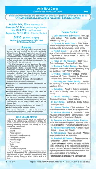 Agile Boot Camp: 
An Immersive Introduction Course # A111 
There are many dates and locations as these are popular courses: See all at: 
www.aticourses.com/Agile_Courses_Schedule.html 
October 8-10, 2014 • Washington, DC 
November 3-5, 2014 • Linthicum Heights, Maryland 
Nov 12-14, 2014 • Live Virtual Online 
December 10-12, 2014 • Columbia, Maryland 
$1795 (8:30am - 4:30pm) 
"Register 3 or More & Receive $20000 each 
Off The Course Tuition." 
Summary 
While not a silver bullet, Agile Methodologies are quickly 
becoming the most practical way to create outstanding 
software. Scrum, Extreme Programming, Lean, Dynamic 
Systems Development Method, Feature Driven Development 
and other methods each have their strengths. While there are 
significant similarities that have brought them together under 
the Agile umbrella, each method brings unique strengths that 
can be utilized for your team success. 
This 3-day classroom is set up in pods/teams. Each team 
looks like a real-world development unit in Agile with Project 
Manager/Scrum Master, Business Analyst, Tester and 
Development. The teams will work through the Agile process 
including Iteration planning, Product road mapping and 
backlogging, estimating, user story development iteration 
execution, and retrospectives by working off of real work 
scenarios. Specifically, you will: 
• Practice how to be and develop a self-organized team. 
• Create and communicate a Product Vision. 
• Understand your customer and develop customer roles and 
personas. 
• Initiate the requirements process by developing user stories 
and your product backlog. 
• Put together product themes from your user stories and 
establish a desired product roadmap. 
• Conduct story poin t estimating to determine effort needed 
for user stories to ultimately determine iteration(s) length. 
• Take into consideration assumed team velocity with story 
point estimates and user story priorities to come up with you 
release plan. 
• Engage the planning and execution of your iteration(s). 
• Conduct retrospectives after each iteration. 
• Run a course retrospective to enable an individual plan of 
execution on how to conduct Agile in your environment. 
Who Should Attend 
Because this is an immersion course and the intent is to 
engage in the practices every Agile team will employ, this 
course is recommended for all team members responsible for 
delivering outstanding software. That includes, but is not 
limited to, the following roles: 
• Business Analyst 
• Analyst 
• Project Manager 
• Software Engineer/Programmer 
• Development Manager 
• Product Manager 
• Product Analyst 
• Tester 
• QA Engineer 
• Documentation Specialist 
The Agile Boot Camp is a perfect place for cross functional 
"teams" to become familiar with Agile methods and learn the 
basics together. It's also a wonderful springboard for team 
building & learning. Bring your project detail to work on in 
class. 
Course Outline 
1. Agile Introduction and Overview. • Why Agile 
• Agile Methods • Agile Benefits • Agile Basics - 
understanding the lingo 
2. Forming the Agile Team. • Team Roles • 
Process Expectations • Self organizing teams - where 
flexibility exists • Communication - inside and out 
3. Product Vision. • Five Levels of Planning in 
Agile – Vision – Roadmap – Release – Iteration – Daily 
• Importance of Product Vision • Creating and 
communicating vision 
4. Focus on the Customer. User Roles • 
Customer Personas • Customer Participation 
5. Creating a Product Backlog. • User Stories • 
Acceptance Tests • What makes a good story (sizing 
and substance) • Story Writing Workshop 
6. Product Roadmap. • Product Themes • 
Importance of Focus • Creating the Roadmap • 
Communication • Maintaining the Roadmap 
7. Prioritizing the Product Backlog. • Methods 
for prioritizing • Building Trust • Expectations for 
prioritizing stories 
8. Estimating. • Actual vs Relative estimating • 
Story Points • Planning Poker • Estimating Team 
velocity 
9. Release Planning. • Utilizing velocity • 
Continuous Integration • Regular cadence 
10. Story Review. • Getting to the details • Methods 
• Keeping cadence 
11. Iteration Planning. • Task breakdown • Time 
estimates • Definition of "done" • Active participation 
12. Iteration Execution. • Collaboration - value 
individuals and interactions – Communication – Daily 
Standup (Scrum) – Taskboards • Cadence 
13. Measuring and Communicating Progress. • 
Actual effort and remaining effort • Burndown charts • 
Tools and Reporting • Your company specific measures 
14. Iteration Review and Demo. • Iteration Review 
• Demos - a change from the past 
15. Retrospectives. • What we did well • What did 
not go so well • What will we improve. 
16. Bringing it All Together. • Process Overview • 
Transparency • Cadence • Team Roadmap. 
Course discussion: Instructor will lead a discussion 
on the effectiveness of the measurements appropriate 
for Your company. We need to have further discussion 
regarding what measurement and communication tools 
are needed/expected at your company. 
Each section is followed by a Team Exercise. 
4 – Vol. 119 Register online at www.ATIcourses.com or call ATI at 888.501.2100 or 410.956.8805 
 