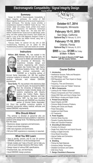 Electromagnetic Compatibility / Signal Integrity Design 
Summary 
Course # E125 NEW! 
Design for EMC/SI (Electromagnetic Compatibility & 
Signal Integrity) addresses the control of EMI 
(Electromagnetic Interference) at the box level through proven 
design techniques. This two-day course provides a 
comprehensive treatment of EMC/SI "inside the box." This 
includes digital and analog circuits, printed circuit board 
design, power electronics, I/O treatments, mechanical 
shielding, and more. Please note - this class does NOT 
address "outside the box" issues such as cable design, power 
wiring, and other systems level concerns. Each student will 
receive a copy of the EDN Magazine Designer's Guide to 
EMC by Daryl Gerke and William Kimmel, along with a 
complete set of lecture notes. 
February Dates: An optional 3rd day with an EMI 
Troubleshooting Workshop can be added for EMI 
Troubleshooting Guidelines. Eight case studies are covered. 
Instructors 
William (Bill) Kimmel., PE, has worked in the 
electronics field for over 45 years. He 
received his BSEE with distinction from 
the University of Minnesota. His 
experience includes design and 
systems engineering with industry 
leaders like Control Data and Sperry 
Defense Systems. Since, 1987, he has 
been involved exclusively with 
EMI/EMC as a founding partner of 
Kimmel Gerke Associates, Ltd. Bill has qualified 
numerous systems to industrial, commercial, military, 
medical, vehicular, and related EMI/EMC 
requirements. 
Daryl Gerke, PE, has worked in the electronics field 
for over 40 years. He received his BSEE 
from the University of Nebraska. His 
experience ranges includes design and 
systems engineering with industry 
leaders like Collins Radio, Sperry 
Defense Systems, Tektronix, and Intel. 
Since 1987, he has been involved 
exclusively with EMI/EMC as a founding 
partner of Kimmel Gerke Associates, 
Ltd. Daryl has qualified numerous systems to 
industrial, commercial, military, medical, vehicular, and 
related EMI/EMC requirements. 
Who Should Attend 
This seminar is directed at personnel who are 
wrestling with interference/noise problems in electronic 
systems at the design level. The following could benefit 
from this class: 
• Electronics design engineers and technicians. 
• Printed circuit board designers. 
• EMC test engineers and technicians. 
• NO prior EMC experience is necessary or assumed. 
What You Will Learn 
• How to identify, prevent, and fix over 30 common 
EMI/EMC problems in at the box/design level. 
• Simple models and "rules of thumb" and to help you 
arrive at quick design decisions (NO heavy math). 
• Design impact of various EMC specifications. 
• Practical tools, tips, and techniques. 
• Good EMI/EMC design practices. 
October 6-7, 2014 
Minneapolis, Minnesota 
February 10-11, 2015 
San Diego, California 
Optional Day 3: February 12, 2015 
February 17-18, 2015 
Orlando, Florida 
Optional Day 3: February 19, 2015 
$995 for 2-day • $1395 for 3-day 
(8:30am - 4:30pm) 
Register 3 or More & Receive $10000 Each 
Off The Course Tuition. 
Course Outline 
1. Introduction. 
• Interference Sources, Paths and Receptors 
• Key EMI Design Threats 
• EMI Regulations and Their Impact on Design 
Physics of EMI 
• Frequency, Time and Dimensions 
• Transmisison Lines and "Hidden" Antennas 
2. EMI in Components. 
• Looking for the "Hidden Schematic" 
• Passive Components and Their Limitations 
• Simple EMI Filters and How to Design them 
• EMI Effects in Analog and Digital Circuits 
3. Printed Circuit Boards. 
• Signal Integrity and EMI 
• Common Mode Emissions Problems 
• Dealing with Clocks and Resets 
• Power Decoupling 
• Isolated and Split Planes 
• I/O Treatments 
4. Power Supplies. 
• Common Noise Sources 
• Parasitic Coupling Mechanisms 
• Filters and Transient Protection 
5. Grounding & Interconnect. 
• Function of a Ground 
• Single Point, Multi-Point and Hybrid Grounds 
• Analog vs Digital Grounds 
• Circuit Board Grounding 
• Internal Cables and Connectors 
• I/O Treatments 
6. Shielding. 
• Picking the Right Materials 
• Enclosure Design Techniques 
• Shielded Connectors and Cables 
• ESD Entry Points 
7. Design Checklists & Resources. 
40 – Vol. 119 Register online at www.ATIcourses.com or call ATI at 888.501.2100 or 410.956.8805 
 