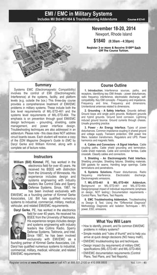 EMI / EMC in Military Systems 
Includes Mil Std-461/464 & Troubleshooting Addendums Course # E141 
Nevember 18-20, 2014 
Newport, Rhode Island 
$1840 (8:30am - 4:30pm) 
Register 3 or More & Receive $10000 Each 
Off The Course Tuition. 
Course Outline 
1. Introduction. Interference sources, paths, and 
receptors. Identifying key EMI threats - power disturbances, 
radio frequency interference, electrostatic discharge, self-compatibility. 
Key EMI concepts - Frequency and impedance, 
Frequency and time, Frequency and dimensions. 
Unintentional antennas related to dimensions. 
2. Grounding - A Safety Interface. Grounds defined. 
Ground loops and single point grounds. Multipoint grounds 
and hybrid grounds. Ground bond corrosion. Lightning 
induced ground bounce. Ground currents through chassis. 
Unsafe grounding practice. 
3. Power - An Energy Interface. Types of power 
disturbances. Common impedance coupling in shared ground 
and voltage supply. Transient protection. EMI power line 
filters. Isolation transformers. Regulators and UPS. Power 
harmonics and magnetic fields. 
4. Cables and Connectors - A Signal Interface. Cable 
coupling paths. Cable shield grounding and termination. 
Cable shield materials. Cable and connector ferrites. Cable 
crosstalk. Classify cables and connectors. 
5. Shielding - An Electromagnetic Field Interface. 
Shielding principles. Shielding failures. Shielding materials. 
EMI gaskets for seams. Handling large openings. Cable 
terminations and penetrations. 
6. Systems Solutions. Power disturbances. Radio 
frequency interference. Electrostatic discharge. 
Electromagnetic emissions. 
7. MIL-STD-461 & MIL-STD-464 Addendum. 
Background on MIL-STD-461 and MIL-STD-464. 
Design/proposal impact of individual requirements (emphasis 
on design, NOT testing.) Documentation requirements - 
Control Plans, Test Plans, Test Reports. 
8. EMC Troubleshooting Addemdum. Troubleshooting 
vs Design & Test. Using the "Differential Diagnosis" 
Methodology Diagnostic and Isolation Techniques - RFI, 
power, ESD, emissions. 
What You Will Learn 
• How to identify, prevent, and fix common EMI/EMC 
problems in military systems? 
• Simple models and "rules of thumb" and to help you 
arrive at quick design decisions (NO heavy math). 
• EMI/EMC troubleshooting tips and techniques. 
• Design impact (by requirement) of military EMC 
specifications (MIL-STD-461 and MIL-STD-464) 
• EMI/EMC documentation requirements (Control 
Plans, Test Plans, and Test Reports). 
Summary 
Systems EMC (Electromagnetic Compatibility) 
involves the control of EMI (Electromagnetic 
Interference) at the systems, facility, and platform 
levels (e.g. outside the box.) This three-day course 
provides a comprehensive treatment of EMI/EMC 
problems in military systems. These include both the 
box level requirements of MIL-STD-461 and the 
systems level requirements of MIL-STD-464. The 
emphasis is on prevention through good EMI/EMC 
design techniques - grounding, shielding, cable 
management, and power interface design. 
Troubleshooting techniques are also addressed in an 
addendum. Please note - this class does NOT address 
circuit boards issues. Each student will receive a copy 
of the EDN Magazine Designer's Guide to EMC by 
Daryl Gerke and William Kimmel, along with a 
complete set of lecture notes. 
Instructors 
William (Bill) Kimmel, PE, has worked in the 
electronics field for over 45 years. He 
received his BSEE with distinction 
from the University of Minnesota. His 
experience includes design and 
systems engineering with industry 
leaders like Control Data and Sperry 
Defense Systems. Since, 1987, he 
has been involved exclusively with 
EMI/EMC as a founding partner of Kimmel Gerke 
Associates, Ltd. Bill has qualified numerous 
systems to industrial, commercial, military, medical, 
vehicular, and related EMI/EMC requirements. 
Daryl Gerke, PE, has worked in the electronics 
field for over 40 years. He received his 
BSEE from the University of Nebraska. 
His experience ranges includes design 
and systems engineering with industry 
leaders like Collins Radio, Sperry 
Defense Systems, Tektronix, and Intel. 
Since 1987, he has been involved 
exclusively with EMI/EMC as a 
founding partner of Kimmel Gerke Associates, Ltd. 
Daryl has qualified numerous systems to industrial, 
commercial, military, medical, vehicular, and related 
EMI/EMC requirements. 
Register online at www.ATIcourses.com or call ATI at 888.501.2100 or 410.956.8805 Vol. 119 – 41 
 